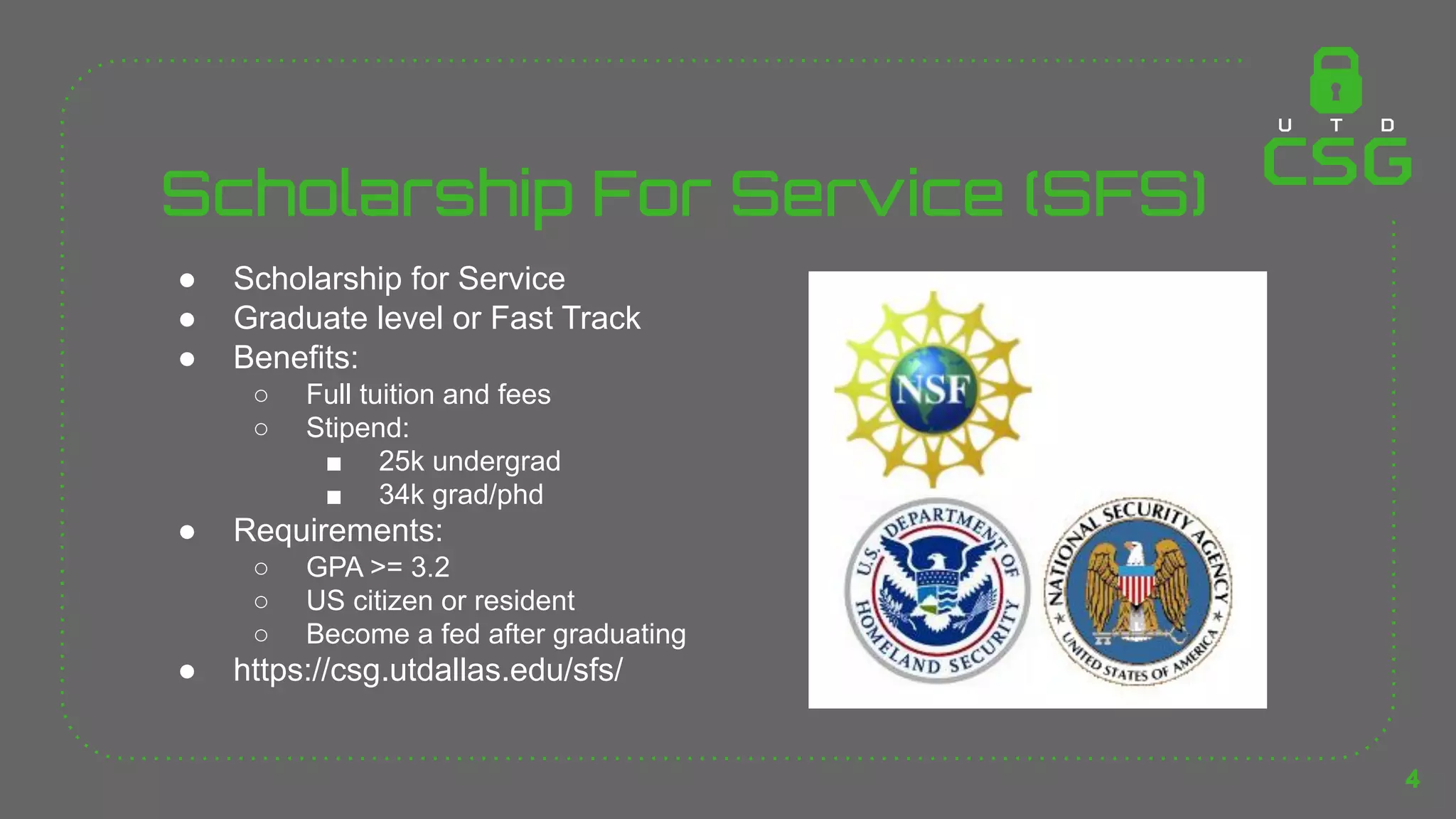 Scholarship For Service (SFS)
● Scholarship for Service
● Graduate level or Fast Track
● Benefits:
○ Full tuition and fees
○ Stipend:
■ 25k undergrad
■ 34k grad/phd
● Requirements:
○ GPA >= 3.2
○ US citizen or resident
○ Become a fed after graduating
● https://csg.utdallas.edu/sfs/
4
 