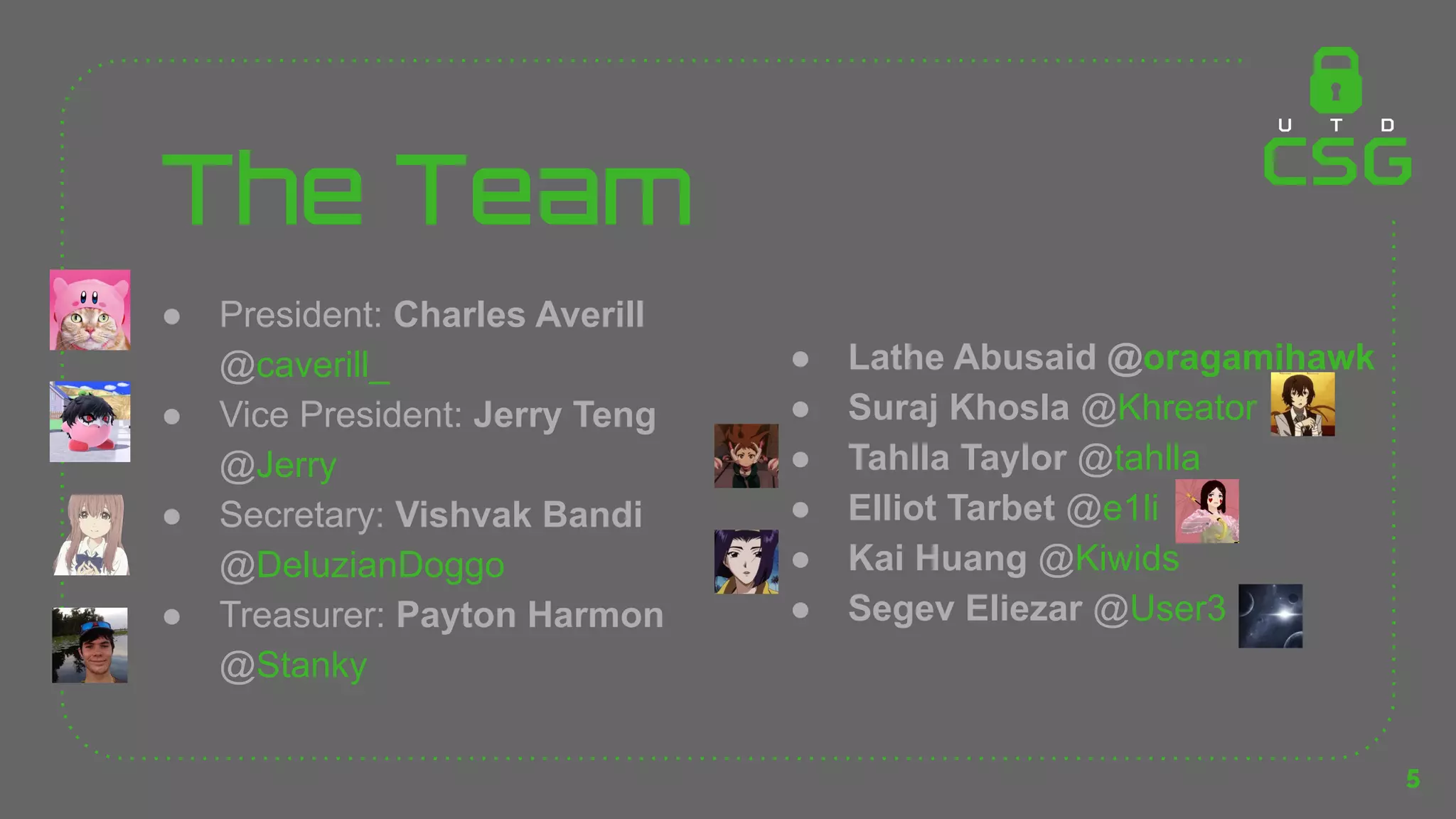 The Team
● President: Charles Averill
@caverill_
● Vice President: Jerry Teng
@Jerry
● Secretary: Vishvak Bandi
@DeluzianDoggo
● Treasurer: Payton Harmon
@Stanky
5
● Lathe Abusaid @oragamihawk
● Suraj Khosla @Khreator
● Tahlla Taylor @tahlla
● Elliot Tarbet @e1li
● Kai Huang @Kiwids
● Segev Eliezar @User3
 