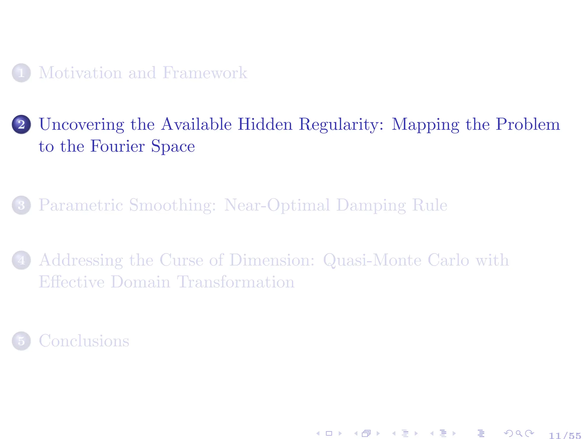 1 Motivation and Framework
2 Uncovering the Available Hidden Regularity: Mapping the Problem
to the Fourier Space
3 Parametric Smoothing: Near-Optimal Damping Rule
4 Addressing the Curse of Dimension: Quasi-Monte Carlo with
Effective Domain Transformation
5 Conclusions
11/55
 