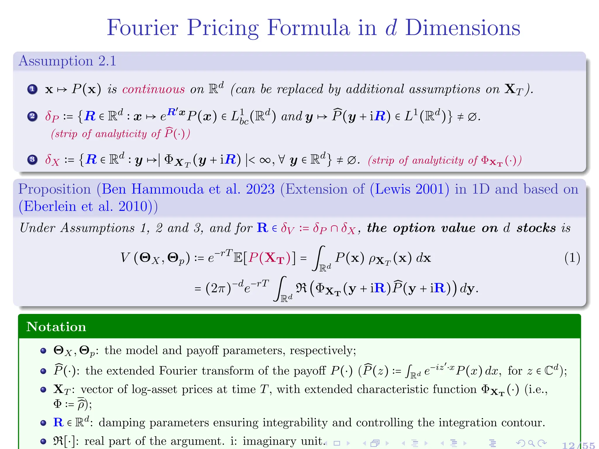 Fourier Pricing Formula in d Dimensions
Assumption 2.1
1 x ↦ P(x) is continuous on Rd
(can be replaced by additional assumptions on XT ).
2 δP ∶= {R ∈ Rd
∶ x ↦ eR′x
P(x) ∈ L1
bc(Rd
) and y ↦ ̂
P(y + iR) ∈ L1
(Rd
)} ≠ ∅.
(strip of analyticity of ̂
P(⋅))
3 δX ∶= {R ∈ Rd
∶ y ↦∣ ΦXT
(y + iR) ∣< ∞,∀ y ∈ Rd
} ≠ ∅. (strip of analyticity of ΦXT (⋅))
Proposition (Ben Hammouda et al. 2023 (Extension of (Lewis 2001) in 1D and based on
(Eberlein et al. 2010))
Under Assumptions 1, 2 and 3, and for R ∈ δV ∶= δP ∩ δX, the option value on d stocks is
V (ΘX,Θp) ∶= e−rT
E[P(XT)] = ∫
Rd
P(x) ρXT
(x) dx (1)
= (2π)−d
e−rT
∫
Rd
R(ΦXT
(y + iR) ̂
P(y + iR))dy.
Notation
ΘX,Θp: the model and payoff parameters, respectively;
̂
P(⋅): the extended Fourier transform of the payoff P(⋅) ( ̂
P(z) ∶= ∫Rd e−iz′
⋅x
P(x)dx, for z ∈ Cd
);
XT : vector of log-asset prices at time T, with extended characteristic function ΦXT
(⋅) (i.e.,
Φ ∶= ̂
ρ);
R ∈ Rd
: damping parameters ensuring integrability and controlling the integration contour.
R[⋅]: real part of the argument. i: imaginary unit. 12/55
 
