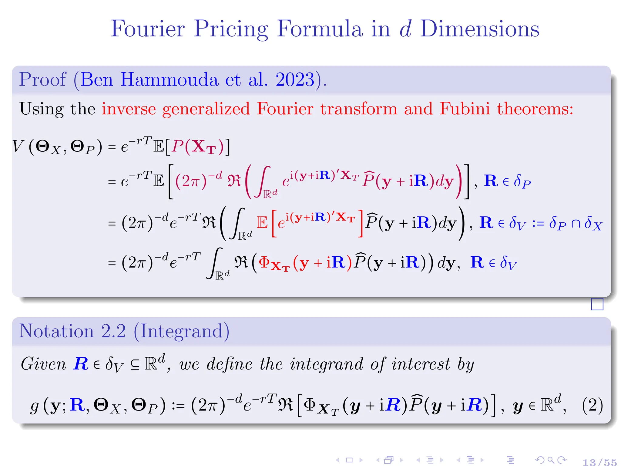 Fourier Pricing Formula in d Dimensions
Proof (Ben Hammouda et al. 2023).
Using the inverse generalized Fourier transform and Fubini theorems:
V (ΘX,ΘP ) = e−rT
E[P(XT)]
= e−rT
E[(2π)−d
R(∫
Rd
ei(y+iR)′
XT ̂
P(y + iR)dy)], R ∈ δP
= (2π)−d
e−rT
R(∫
Rd
E[ei(y+iR)′
XT
] ̂
P(y + iR)dy), R ∈ δV ∶= δP ∩ δX
= (2π)−d
e−rT
∫
Rd
R(ΦXT
(y + iR) ̂
P(y + iR))dy, R ∈ δV
Notation 2.2 (Integrand)
Given R ∈ δV ⊆ Rd
, we define the integrand of interest by
g (y;R,ΘX,ΘP ) ∶= (2π)−d
e−rT
R[ΦXT
(y + iR) ̂
P(y + iR)], y ∈ Rd
, (2)
13/55
 