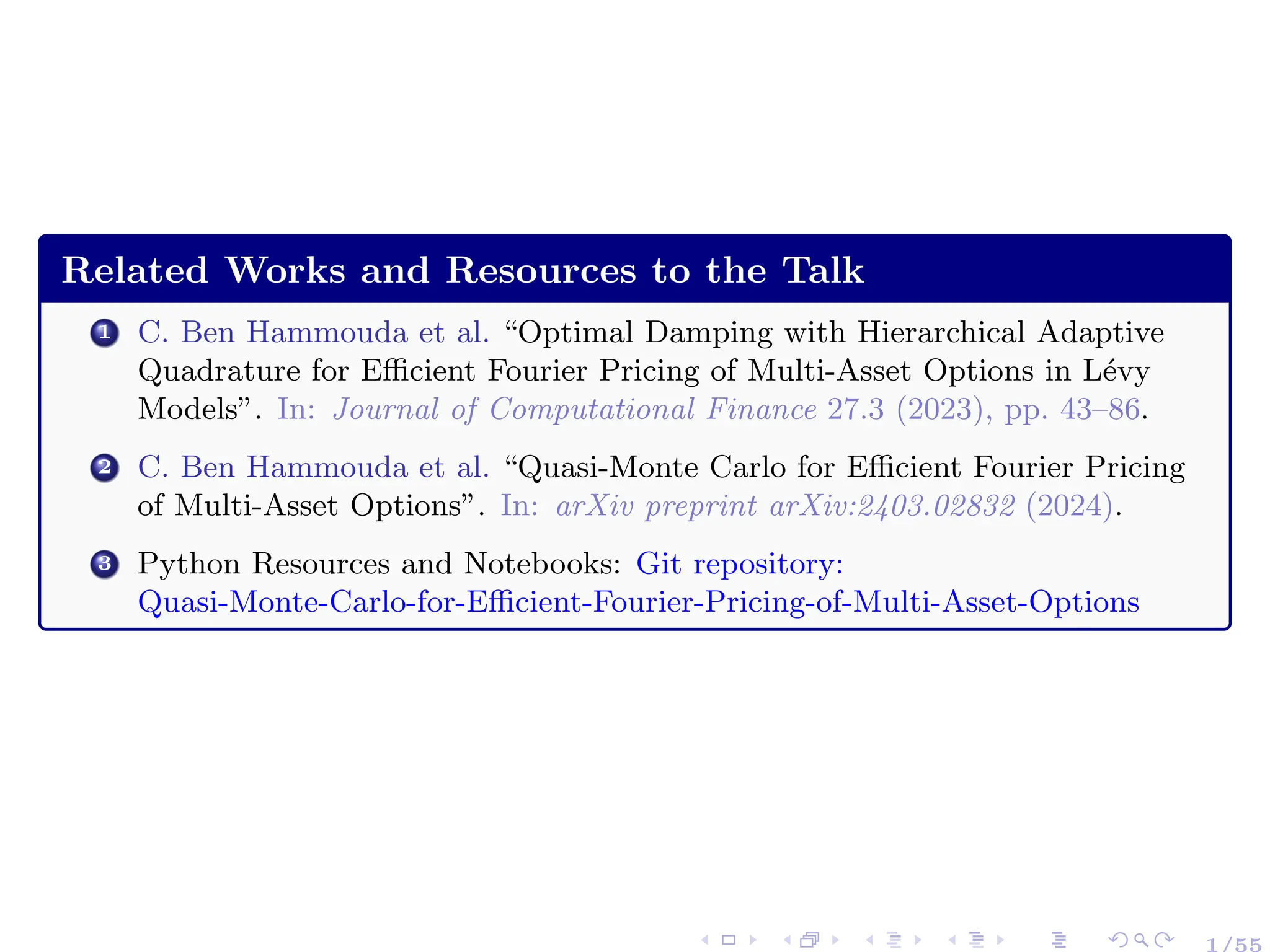Related Works and Resources to the Talk
1 C. Ben Hammouda et al. “Optimal Damping with Hierarchical Adaptive
Quadrature for Efficient Fourier Pricing of Multi-Asset Options in Lévy
Models”. In: Journal of Computational Finance 27.3 (2023), pp. 43–86.
2 C. Ben Hammouda et al. “Quasi-Monte Carlo for Efficient Fourier Pricing
of Multi-Asset Options”. In: arXiv preprint arXiv:2403.02832 (2024).
3 Python Resources and Notebooks: Git repository:
Quasi-Monte-Carlo-for-Efficient-Fourier-Pricing-of-Multi-Asset-Options
1/55
 