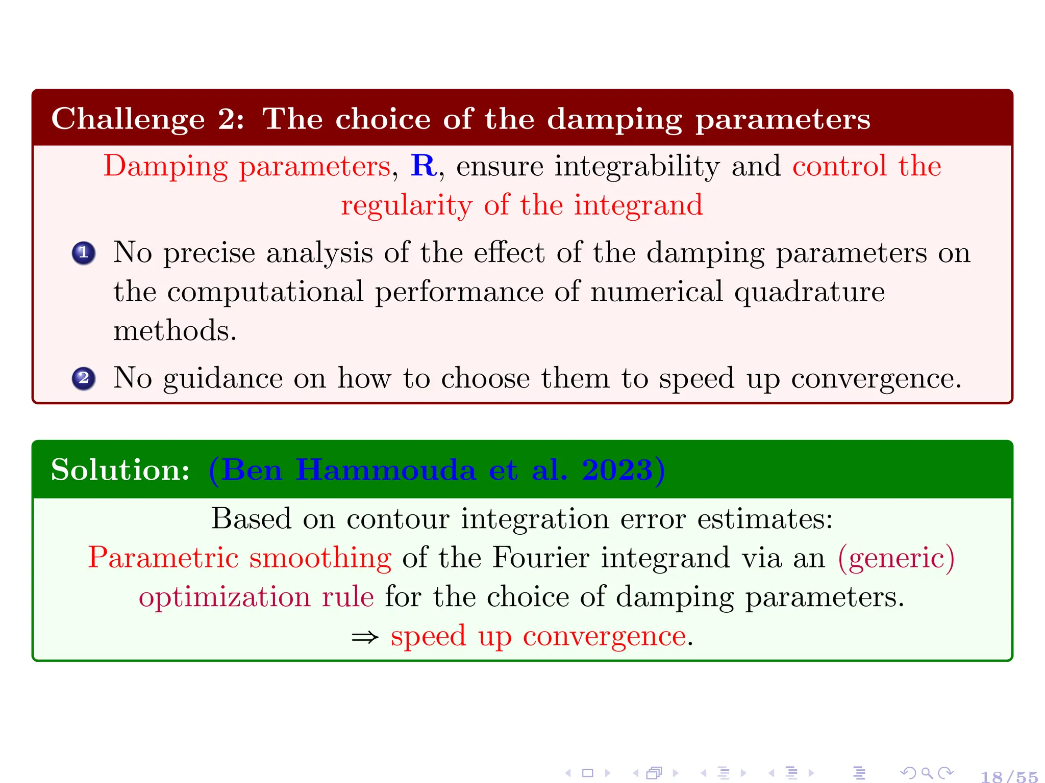 Challenge 2: The choice of the damping parameters
Damping parameters, R, ensure integrability and control the
regularity of the integrand
1 No precise analysis of the effect of the damping parameters on
the computational performance of numerical quadrature
methods.
2 No guidance on how to choose them to speed up convergence.
Solution: (Ben Hammouda et al. 2023)
Based on contour integration error estimates:
Parametric smoothing of the Fourier integrand via an (generic)
optimization rule for the choice of damping parameters.
⇒ speed up convergence.
18/55
 