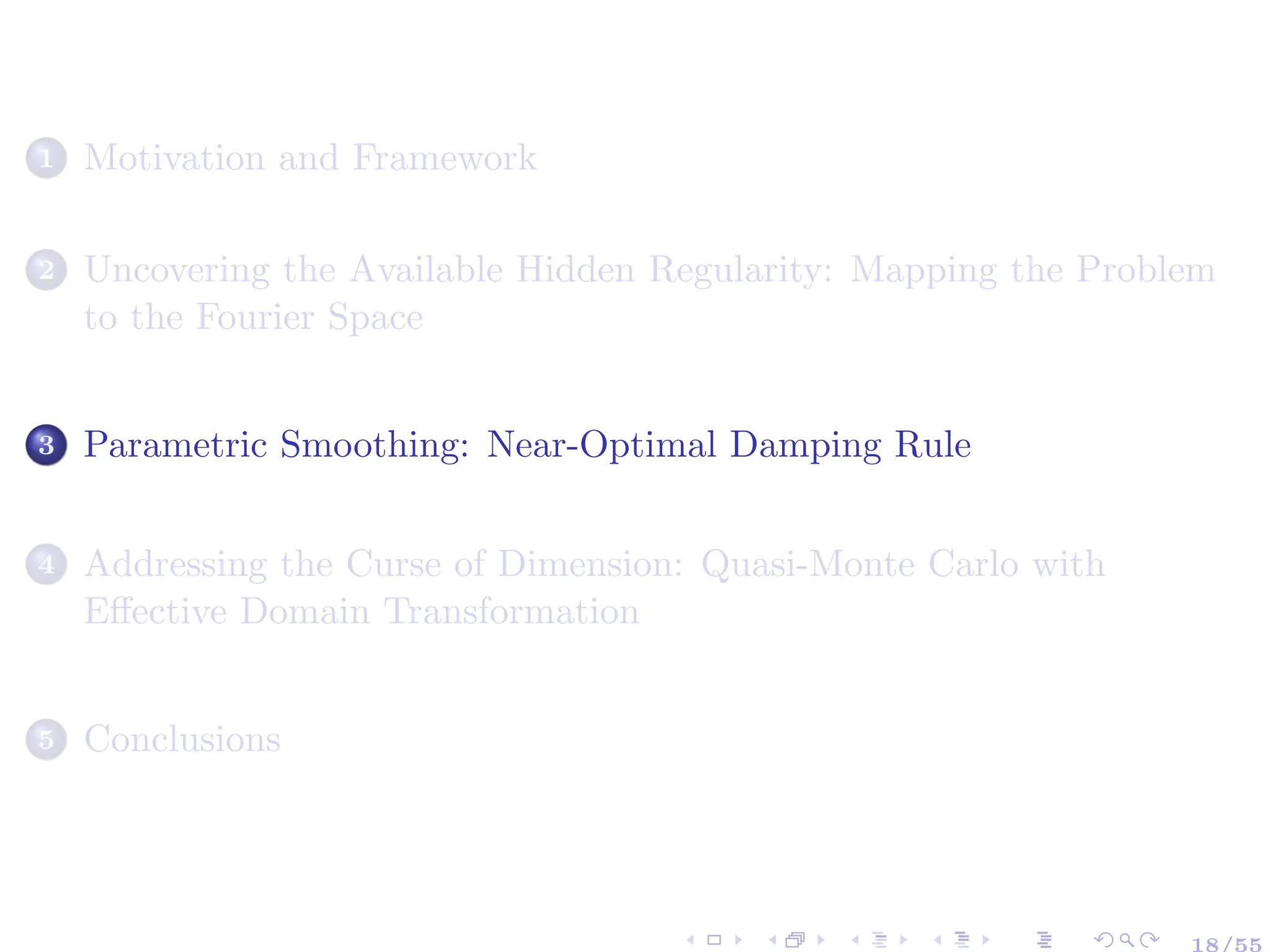 1 Motivation and Framework
2 Uncovering the Available Hidden Regularity: Mapping the Problem
to the Fourier Space
3 Parametric Smoothing: Near-Optimal Damping Rule
4 Addressing the Curse of Dimension: Quasi-Monte Carlo with
Effective Domain Transformation
5 Conclusions
18/55
 