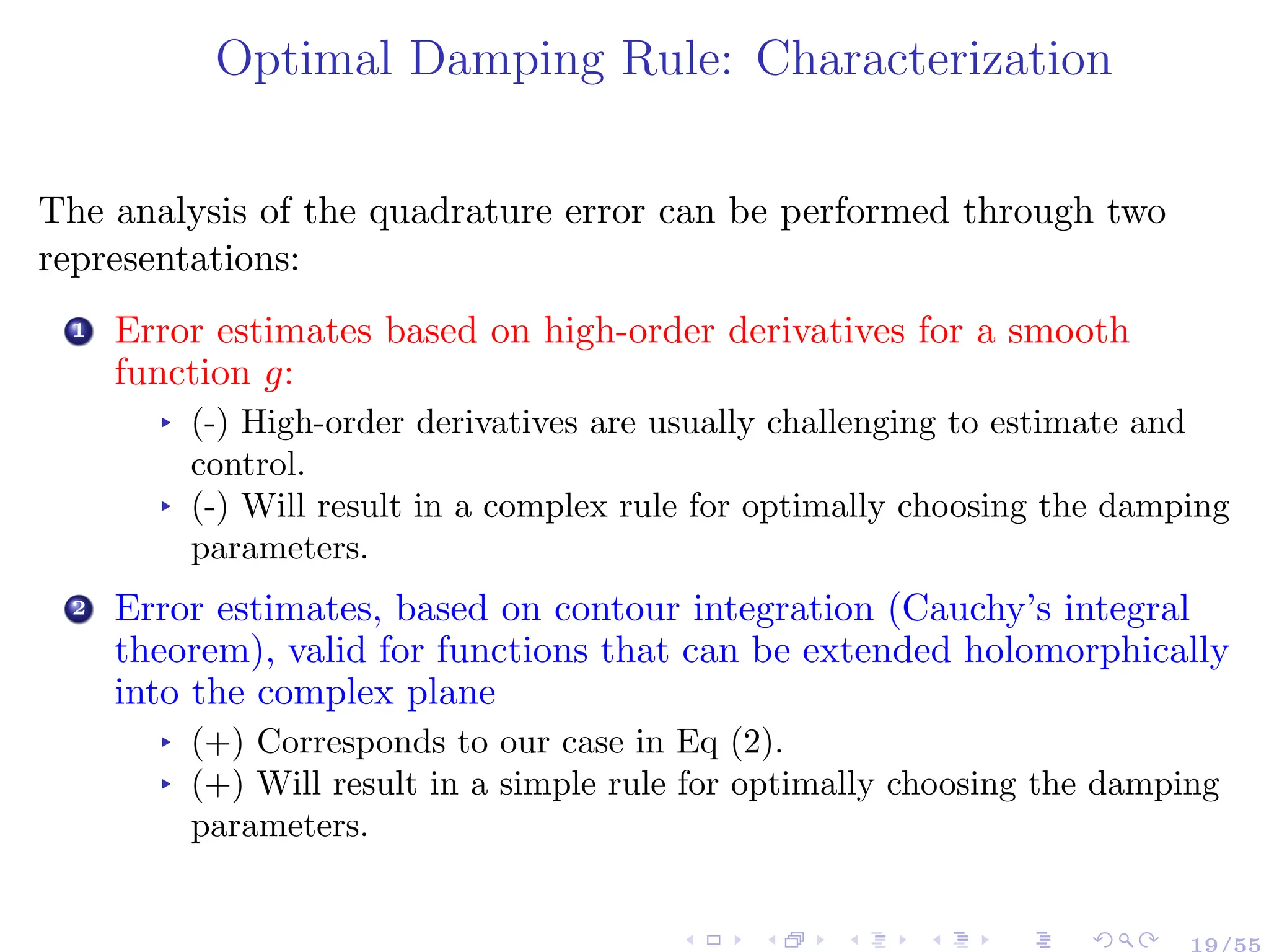 Optimal Damping Rule: Characterization
The analysis of the quadrature error can be performed through two
representations:
1 Error estimates based on high-order derivatives for a smooth
function g:
▸ (-) High-order derivatives are usually challenging to estimate and
control.
▸ (-) Will result in a complex rule for optimally choosing the damping
parameters.
2 Error estimates, based on contour integration (Cauchy’s integral
theorem), valid for functions that can be extended holomorphically
into the complex plane
▸ (+) Corresponds to our case in Eq (2).
▸ (+) Will result in a simple rule for optimally choosing the damping
parameters.
19/55
 