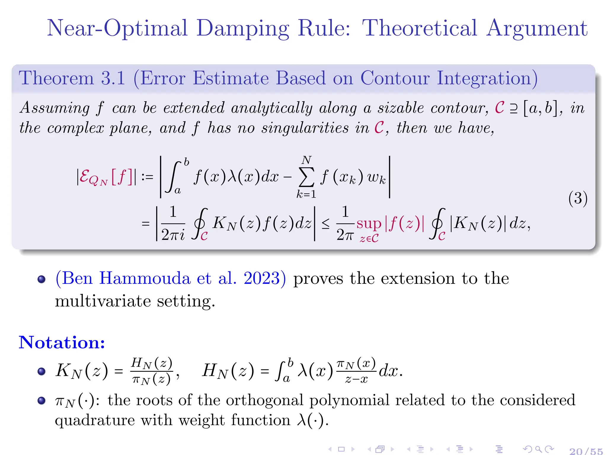 Near-Optimal Damping Rule: Theoretical Argument
Theorem 3.1 (Error Estimate Based on Contour Integration)
Assuming f can be extended analytically along a sizable contour, C ⊇ [a,b], in
the complex plane, and f has no singularities in C, then we have,
∣EQN
[f]∣ ∶= ∣∫
b
a
f(x)λ(x)dx −
N
∑
k=1
f (xk)wk∣
= ∣
1
2πi
∮
C
KN (z)f(z)dz∣ ≤
1
2π
sup
z∈C
∣f(z)∣∮
C
∣KN (z)∣dz,
(3)
(Ben Hammouda et al. 2023) proves the extension to the
multivariate setting.
Notation:
KN (z) =
HN (z)
πN (z) , HN (z) = ∫
b
a λ(x)
πN (x)
z−x dx.
πN (⋅): the roots of the orthogonal polynomial related to the considered
quadrature with weight function λ(⋅).
20/55
 