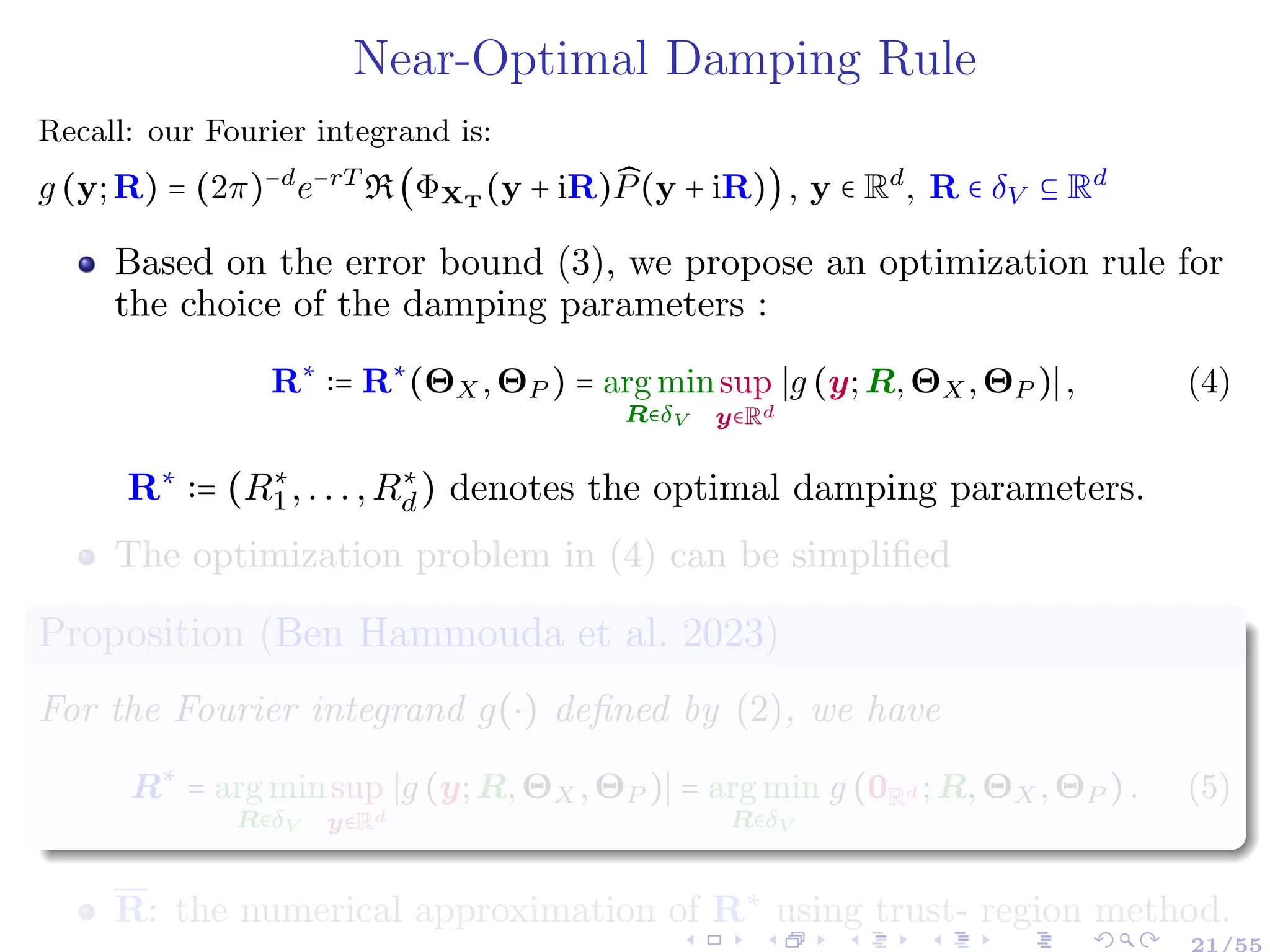 Near-Optimal Damping Rule
Recall: our Fourier integrand is:
g (y;R) = (2π)−d
e−rT
R(ΦXT
(y + iR) ̂
P(y + iR)), y ∈ Rd
, R ∈ δV ⊆ Rd
Based on the error bound (3), we propose an optimization rule for
the choice of the damping parameters :
R∗
∶= R∗
(ΘX,ΘP ) = arg min
R∈δV
sup
y∈Rd
∣g (y;R,ΘX,ΘP )∣, (4)
R∗
∶= (R∗
1,...,R∗
d) denotes the optimal damping parameters.
The optimization problem in (4) can be simplified
Proposition (Ben Hammouda et al. 2023)
For the Fourier integrand g(⋅) defined by (2), we have
R∗
= arg min
R∈δV
sup
y∈Rd
∣g (y;R,ΘX,ΘP )∣ = arg min
R∈δV
g (0Rd ;R,ΘX,ΘP ). (5)
R: the numerical approximation of R∗
using trust- region method.
21/55
 