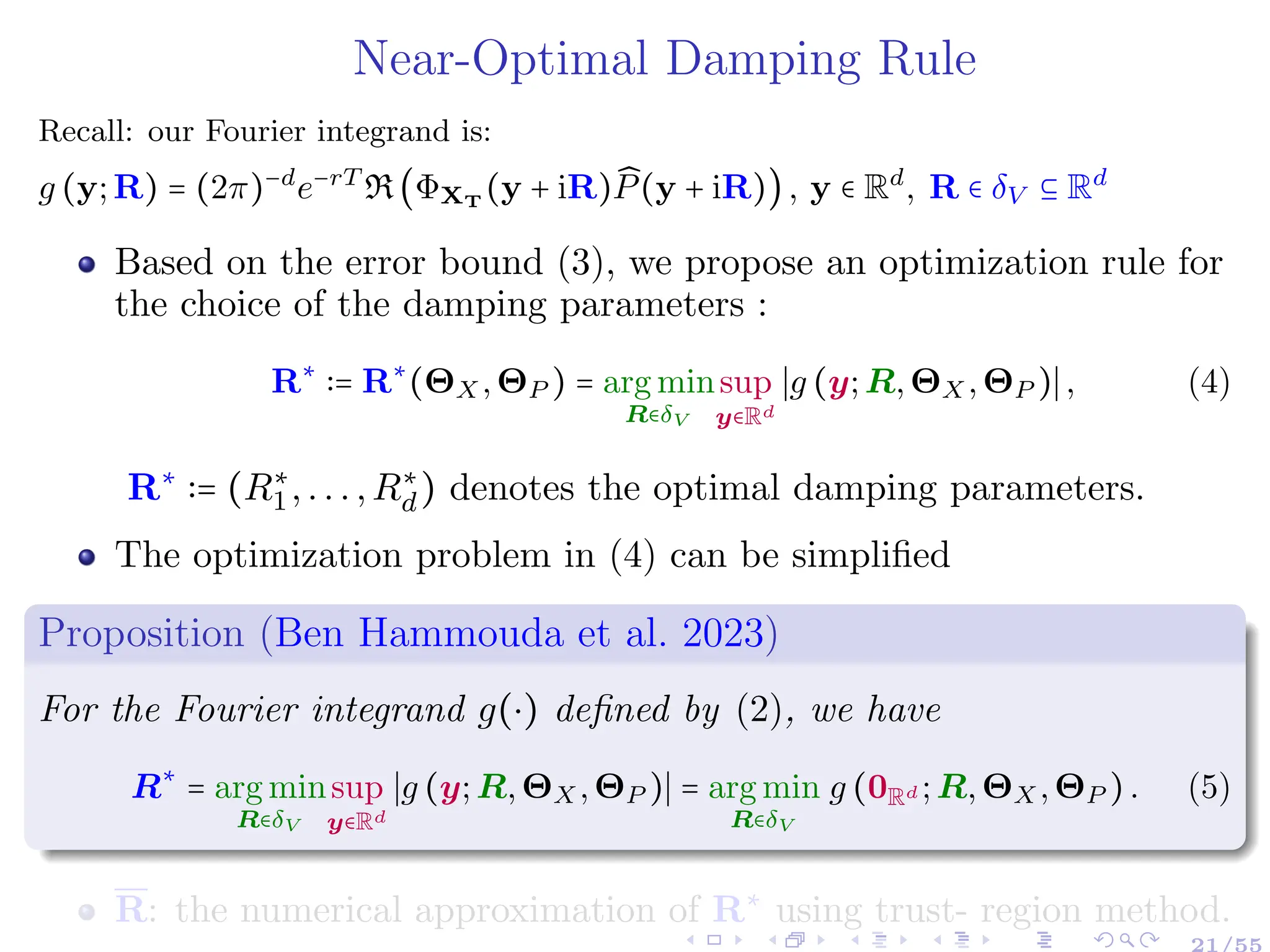 Near-Optimal Damping Rule
Recall: our Fourier integrand is:
g (y;R) = (2π)−d
e−rT
R(ΦXT
(y + iR) ̂
P(y + iR)), y ∈ Rd
, R ∈ δV ⊆ Rd
Based on the error bound (3), we propose an optimization rule for
the choice of the damping parameters :
R∗
∶= R∗
(ΘX,ΘP ) = arg min
R∈δV
sup
y∈Rd
∣g (y;R,ΘX,ΘP )∣, (4)
R∗
∶= (R∗
1,...,R∗
d) denotes the optimal damping parameters.
The optimization problem in (4) can be simplified
Proposition (Ben Hammouda et al. 2023)
For the Fourier integrand g(⋅) defined by (2), we have
R∗
= arg min
R∈δV
sup
y∈Rd
∣g (y;R,ΘX,ΘP )∣ = arg min
R∈δV
g (0Rd ;R,ΘX,ΘP ). (5)
R: the numerical approximation of R∗
using trust- region method.
 