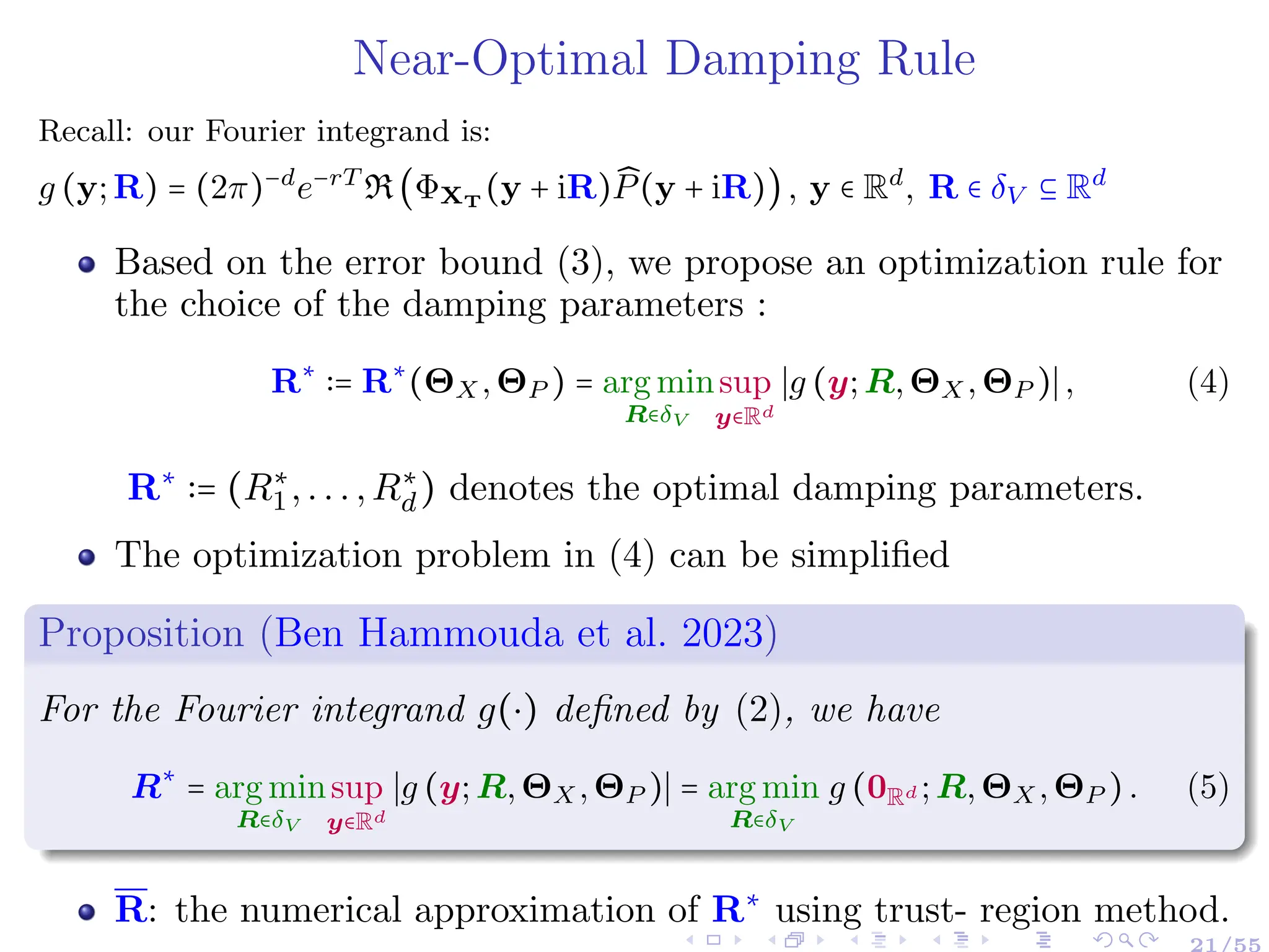 Near-Optimal Damping Rule
Recall: our Fourier integrand is:
g (y;R) = (2π)−d
e−rT
R(ΦXT
(y + iR) ̂
P(y + iR)), y ∈ Rd
, R ∈ δV ⊆ Rd
Based on the error bound (3), we propose an optimization rule for
the choice of the damping parameters :
R∗
∶= R∗
(ΘX,ΘP ) = arg min
R∈δV
sup
y∈Rd
∣g (y;R,ΘX,ΘP )∣, (4)
R∗
∶= (R∗
1,...,R∗
d) denotes the optimal damping parameters.
The optimization problem in (4) can be simplified
Proposition (Ben Hammouda et al. 2023)
For the Fourier integrand g(⋅) defined by (2), we have
R∗
= arg min
R∈δV
sup
y∈Rd
∣g (y;R,ΘX,ΘP )∣ = arg min
R∈δV
g (0Rd ;R,ΘX,ΘP ). (5)
R: the numerical approximation of R∗
using trust- region method.
 