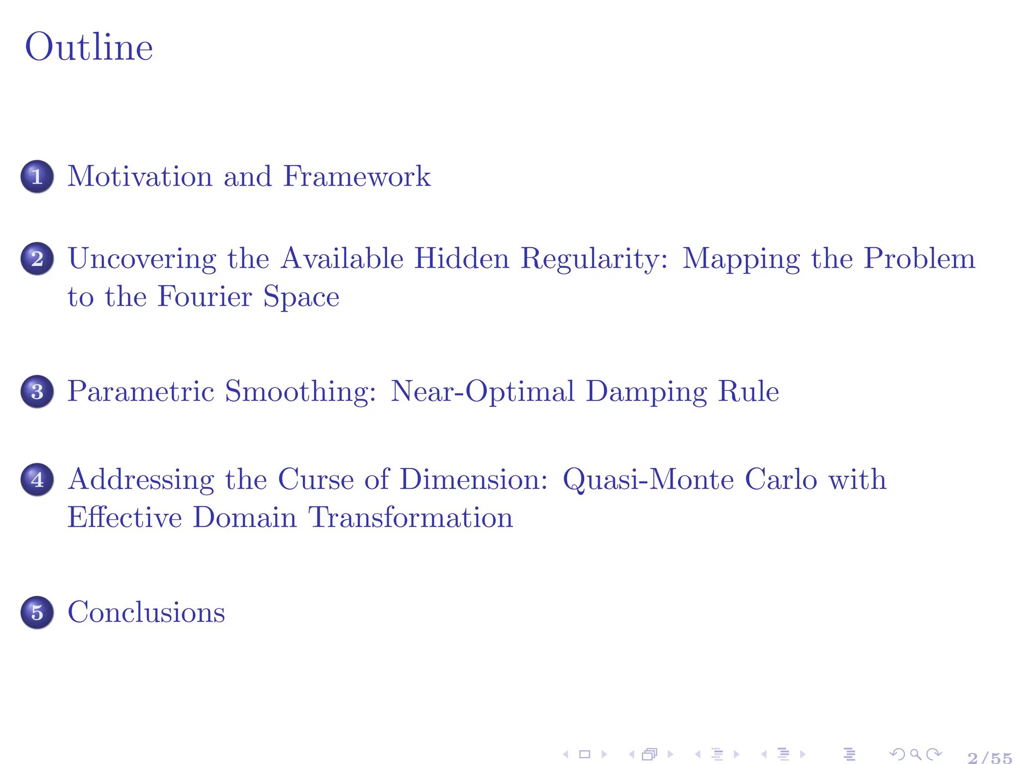 Outline
1 Motivation and Framework
2 Uncovering the Available Hidden Regularity: Mapping the Problem
to the Fourier Space
3 Parametric Smoothing: Near-Optimal Damping Rule
4 Addressing the Curse of Dimension: Quasi-Monte Carlo with
Effective Domain Transformation
5 Conclusions
 
