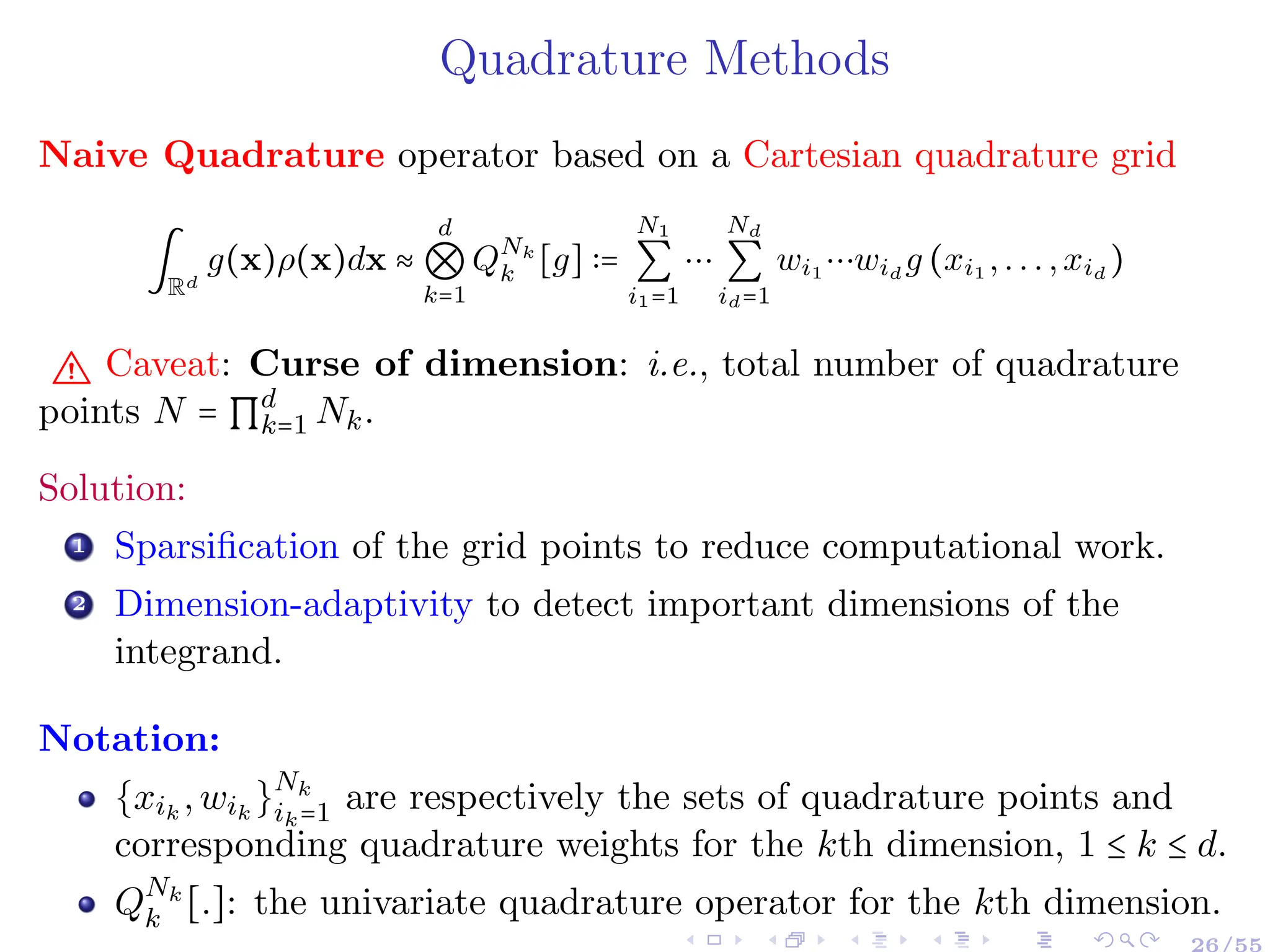 Quadrature Methods
Naive Quadrature operator based on a Cartesian quadrature grid
∫
Rd
g(x)ρ(x)dx ≈
d
⊗
k=1
QNk
k [g] ∶=
N1
∑
i1=1
⋯
Nd
∑
id=1
wi1 ⋯wid
g (xi1 ,...,xid
)
" Caveat: Curse of dimension: i.e., total number of quadrature
points N = ∏d
k=1 Nk.
Solution:
1 Sparsification of the grid points to reduce computational work.
2 Dimension-adaptivity to detect important dimensions of the
integrand.
Notation:
{xik
,wik
}Nk
ik=1 are respectively the sets of quadrature points and
corresponding quadrature weights for the kth dimension, 1 ≤ k ≤ d.
QNk
k [.]: the univariate quadrature operator for the kth dimension.
26/55
 