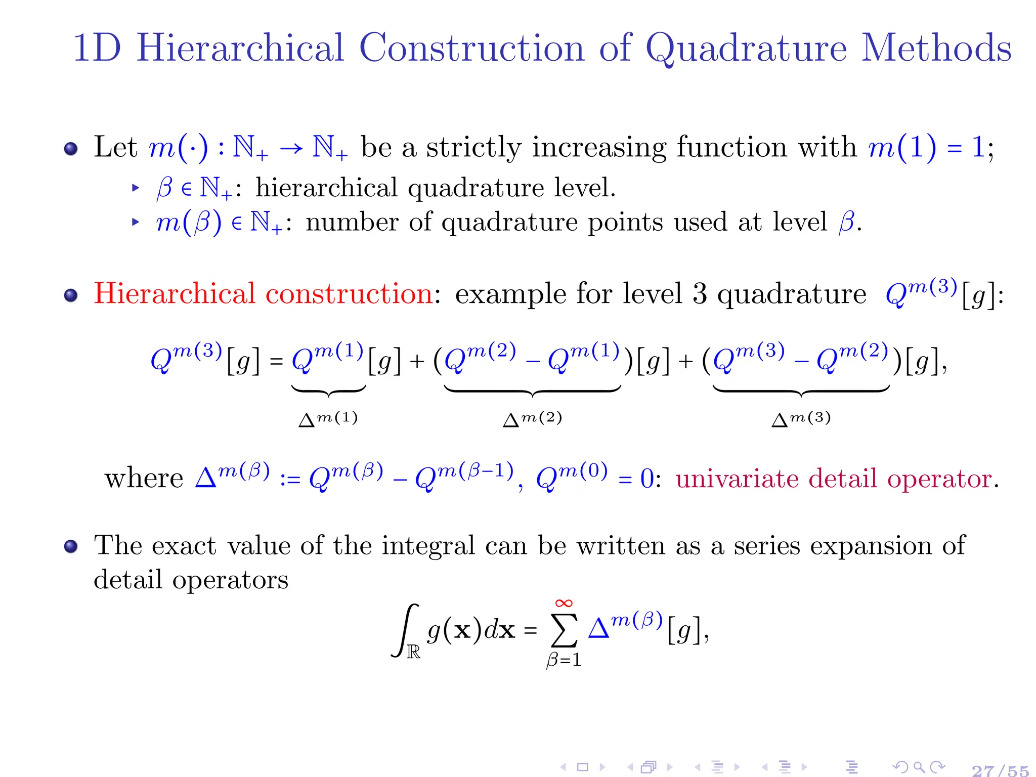 1D Hierarchical Construction of Quadrature Methods
Let m(⋅) ∶ N+ → N+ be a strictly increasing function with m(1) = 1;
▸ β ∈ N+: hierarchical quadrature level.
▸ m(β) ∈ N+: number of quadrature points used at level β.
Hierarchical construction: example for level 3 quadrature Qm(3)
[g]:
Qm(3)
[g] = Qm(1)
´¹¹¹¹¹¸¹¹¹¹¹¶
∆m(1)
[g] + (Qm(2)
− Qm(1)
´¹¹¹¹¹¹¹¹¹¹¹¹¹¹¹¹¹¹¹¹¹¹¹¹¹¹¹¹¹¹¹¹¹¹¹¹¹¹¸¹¹¹¹¹¹¹¹¹¹¹¹¹¹¹¹¹¹¹¹¹¹¹¹¹¹¹¹¹¹¹¹¹¹¹¹¹¶
∆m(2)
)[g] + (Qm(3)
− Qm(2)
´¹¹¹¹¹¹¹¹¹¹¹¹¹¹¹¹¹¹¹¹¹¹¹¹¹¹¹¹¹¹¹¹¹¹¹¹¹¹¸¹¹¹¹¹¹¹¹¹¹¹¹¹¹¹¹¹¹¹¹¹¹¹¹¹¹¹¹¹¹¹¹¹¹¹¹¹¶
∆m(3)
)[g],
where ∆m(β)
∶= Qm(β)
− Qm(β−1)
, Qm(0)
= 0: univariate detail operator.
The exact value of the integral can be written as a series expansion of
detail operators
∫
R
g(x)dx =
∞
∑
β=1
∆m(β)
[g],
27/55
 