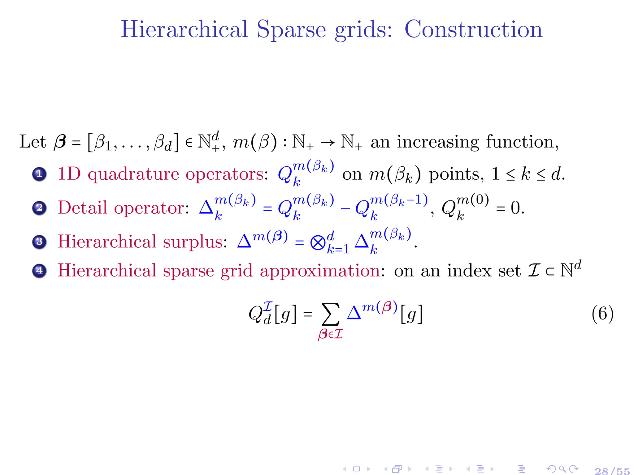 Hierarchical Sparse grids: Construction
Let β = [β1,...,βd] ∈ Nd
+, m(β) ∶ N+ → N+ an increasing function,
1 1D quadrature operators: Q
m(βk)
k on m(βk) points, 1 ≤ k ≤ d.
2 Detail operator: ∆
m(βk)
k = Q
m(βk)
k − Q
m(βk−1)
k , Q
m(0)
k = 0.
3 Hierarchical surplus: ∆m(β)
= ⊗d
k=1 ∆
m(βk)
k .
4 Hierarchical sparse grid approximation: on an index set I ⊂ Nd
QI
d [g] = ∑
β∈I
∆m(β)
[g] (6)
28/55
 