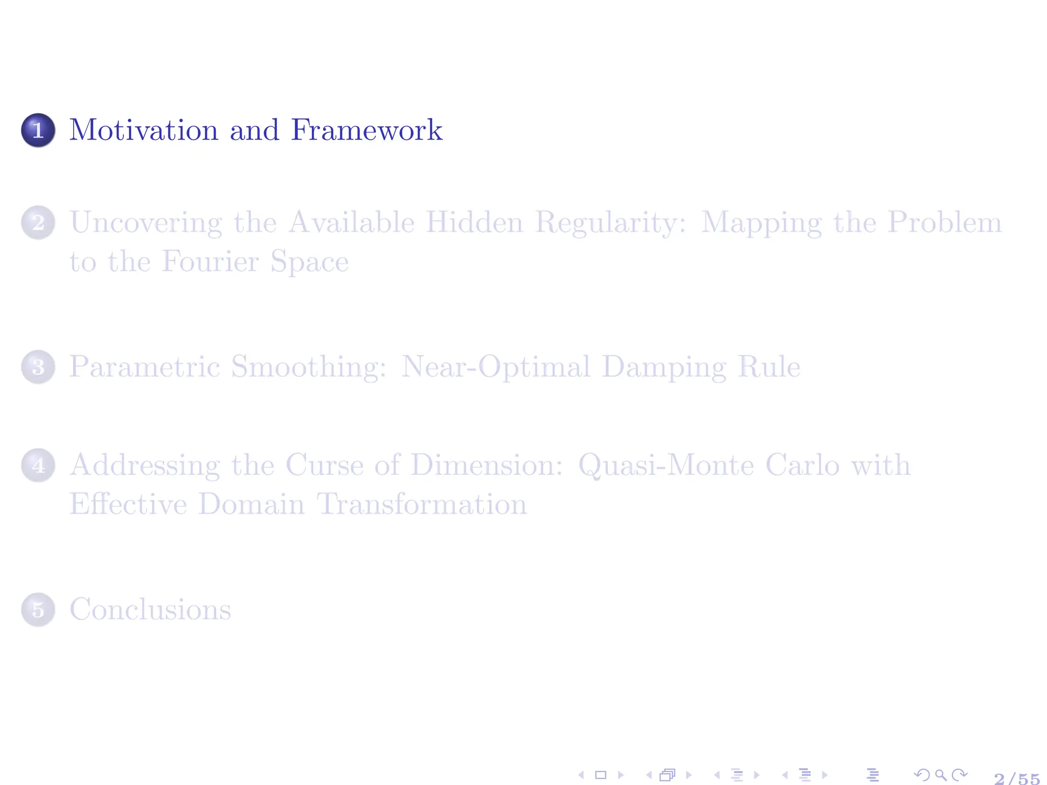 1 Motivation and Framework
2 Uncovering the Available Hidden Regularity: Mapping the Problem
to the Fourier Space
3 Parametric Smoothing: Near-Optimal Damping Rule
4 Addressing the Curse of Dimension: Quasi-Monte Carlo with
Effective Domain Transformation
5 Conclusions
2/55
 