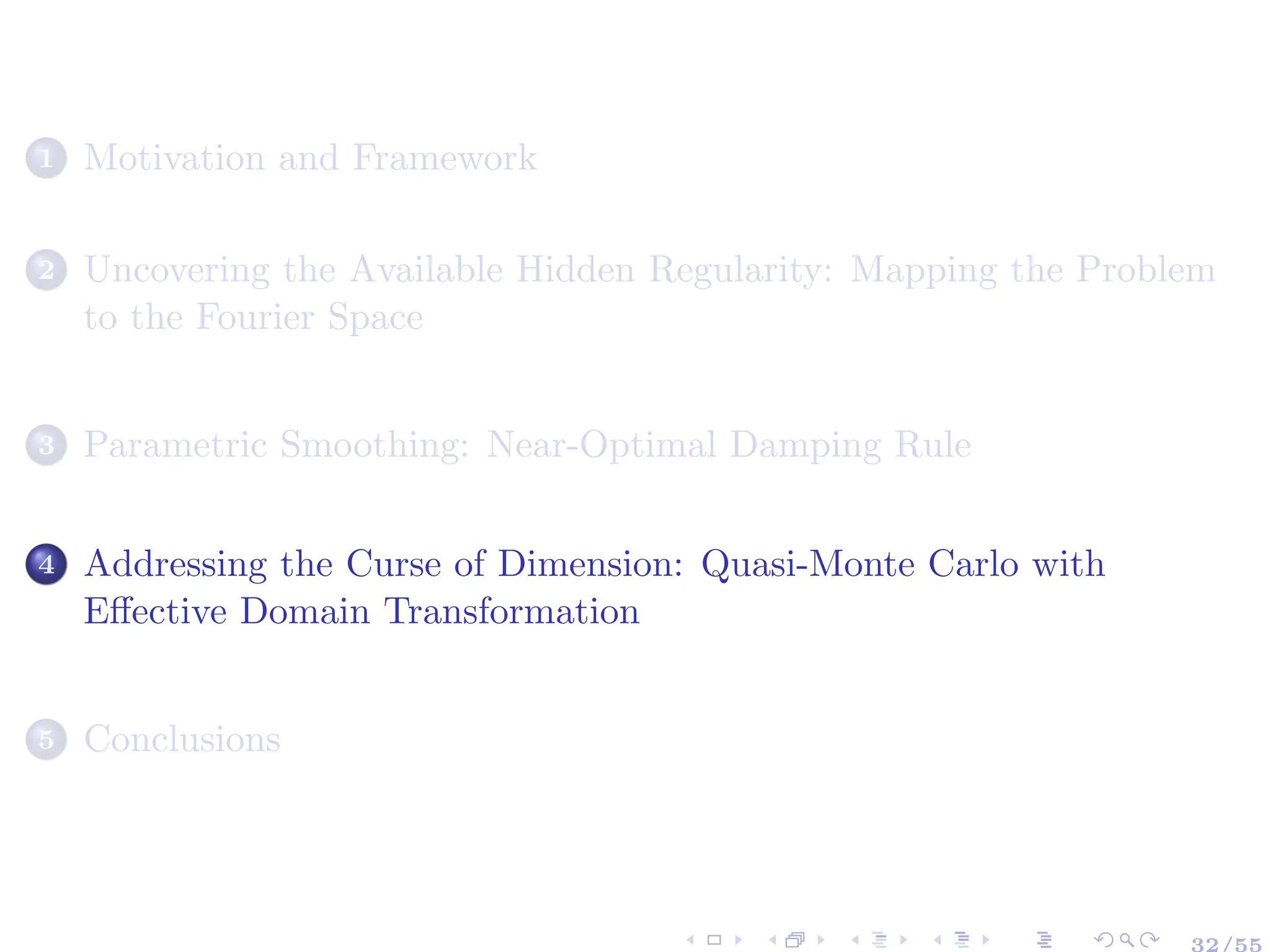 1 Motivation and Framework
2 Uncovering the Available Hidden Regularity: Mapping the Problem
to the Fourier Space
3 Parametric Smoothing: Near-Optimal Damping Rule
4 Addressing the Curse of Dimension: Quasi-Monte Carlo with
Effective Domain Transformation
5 Conclusions
32/55
 
