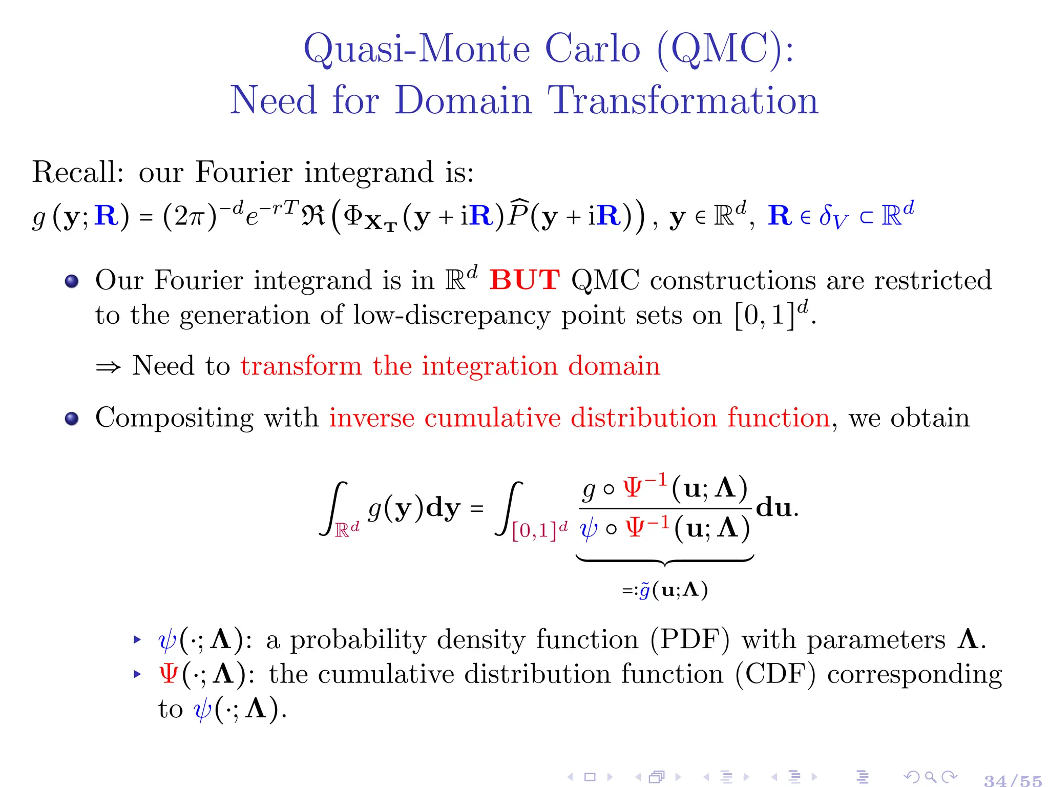 Quasi-Monte Carlo (QMC):
Need for Domain Transformation
Recall: our Fourier integrand is:
g (y;R) = (2π)−d
e−rT
R(ΦXT
(y + iR) ̂
P(y + iR)), y ∈ Rd
, R ∈ δV ⊂ Rd
Our Fourier integrand is in Rd
BUT QMC constructions are restricted
to the generation of low-discrepancy point sets on [0,1]d
.
⇒ Need to transform the integration domain
Compositing with inverse cumulative distribution function, we obtain
∫
Rd
g(y)dy = ∫
[0,1]d
g ○ Ψ−1
(u;Λ)
ψ ○ Ψ−1(u;Λ)
´¹¹¹¹¹¹¹¹¹¹¹¹¹¹¹¹¹¹¹¹¹¹¹¹¹¹¹¹¹¹¹¹¹¹¹¹¹¹¸¹¹¹¹¹¹¹¹¹¹¹¹¹¹¹¹¹¹¹¹¹¹¹¹¹¹¹¹¹¹¹¹¹¹¹¹¹¶
=∶g̃(u;Λ)
du.
▸ ψ(⋅;Λ): a probability density function (PDF) with parameters Λ.
▸ Ψ(⋅;Λ): the cumulative distribution function (CDF) corresponding
to ψ(⋅;Λ).
34/55
 