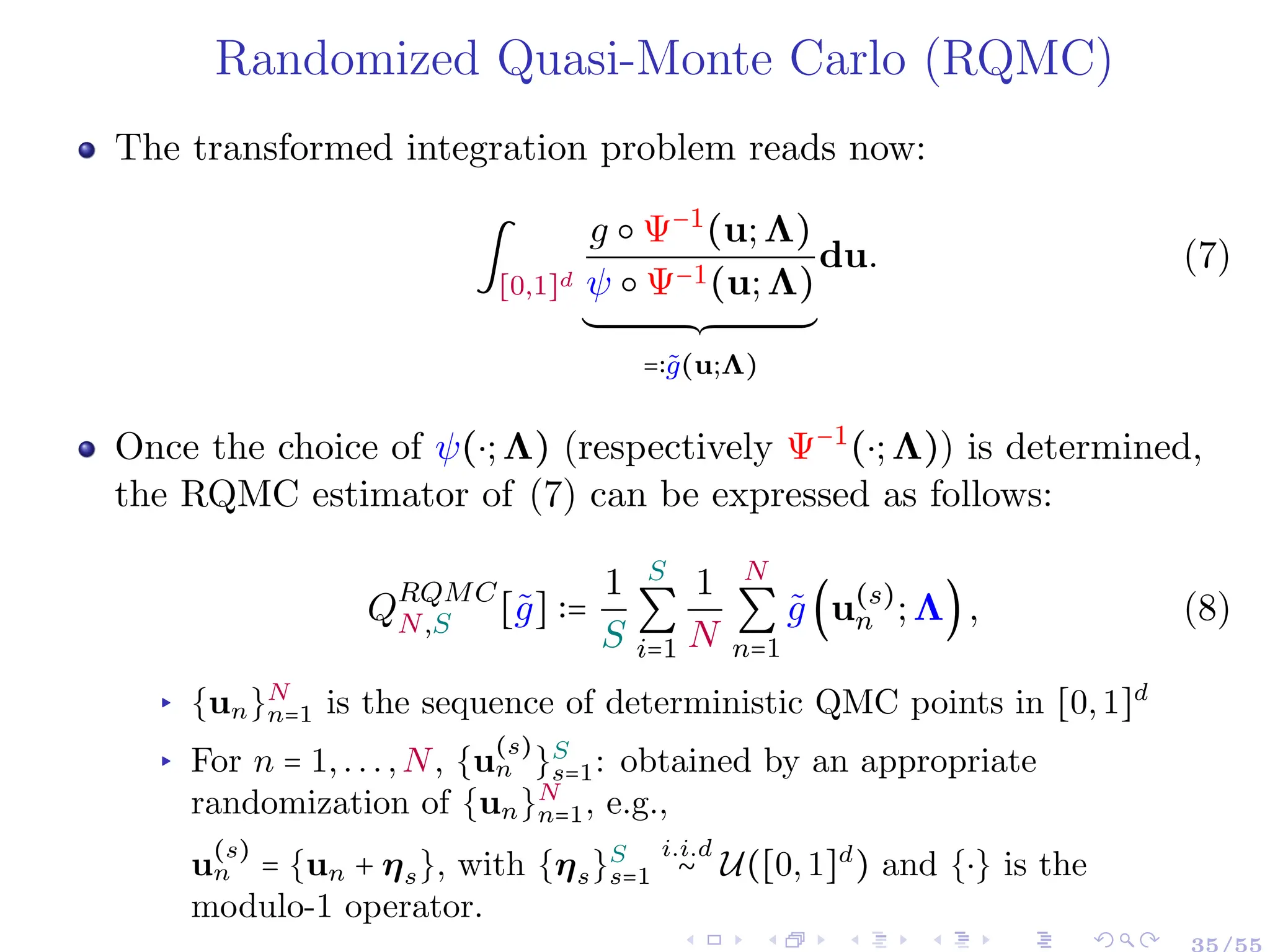 Randomized Quasi-Monte Carlo (RQMC)
The transformed integration problem reads now:
∫
[0,1]d
g ○ Ψ−1
(u;Λ)
ψ ○ Ψ−1(u;Λ)
´¹¹¹¹¹¹¹¹¹¹¹¹¹¹¹¹¹¹¹¹¹¹¹¹¹¹¹¹¹¹¹¹¹¹¹¹¸¹¹¹¹¹¹¹¹¹¹¹¹¹¹¹¹¹¹¹¹¹¹¹¹¹¹¹¹¹¹¹¹¹¹¹¹¹¶
=∶g̃(u;Λ)
du. (7)
Once the choice of ψ(⋅;Λ) (respectively Ψ−1
(⋅;Λ)) is determined,
the RQMC estimator of (7) can be expressed as follows:
QRQMC
N,S [g̃] ∶=
1
S
S
∑
i=1
1
N
N
∑
n=1
g̃ (u(s)
n ;Λ), (8)
▸ {un}N
n=1 is the sequence of deterministic QMC points in [0,1]d
▸ For n = 1,...,N, {u
(s)
n }S
s=1: obtained by an appropriate
randomization of {un}N
n=1, e.g.,
u
(s)
n = {un + ηs}, with {ηs}S
s=1
i.i.d
∼ U([0,1]d
) and {⋅} is the
modulo-1 operator.
35/55
 