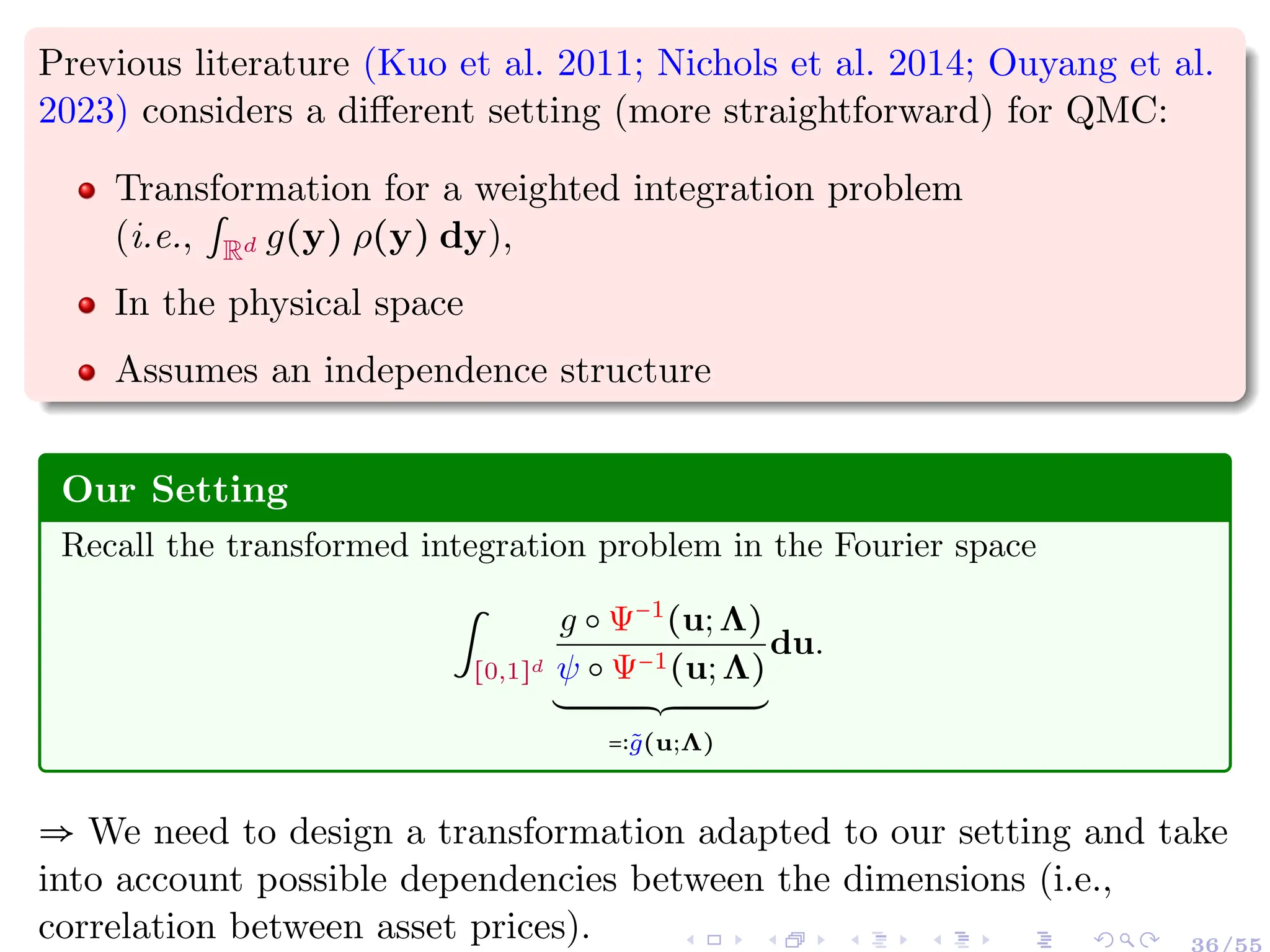 Previous literature (Kuo et al. 2011; Nichols et al. 2014; Ouyang et al.
2023) considers a different setting (more straightforward) for QMC:
Transformation for a weighted integration problem
(i.e., ∫Rd g(y) ρ(y) dy),
In the physical space
Assumes an independence structure
Our Setting
Recall the transformed integration problem in the Fourier space
∫
[0,1]d
g ○ Ψ−1
(u;Λ)
ψ ○ Ψ−1(u;Λ)
´¹¹¹¹¹¹¹¹¹¹¹¹¹¹¹¹¹¹¹¹¹¹¹¹¹¹¹¹¹¹¹¹¹¹¹¹¹¹¸¹¹¹¹¹¹¹¹¹¹¹¹¹¹¹¹¹¹¹¹¹¹¹¹¹¹¹¹¹¹¹¹¹¹¹¹¹¶
=∶g̃(u;Λ)
du.
⇒ We need to design a transformation adapted to our setting and take
into account possible dependencies between the dimensions (i.e.,
correlation between asset prices). 36/55
 