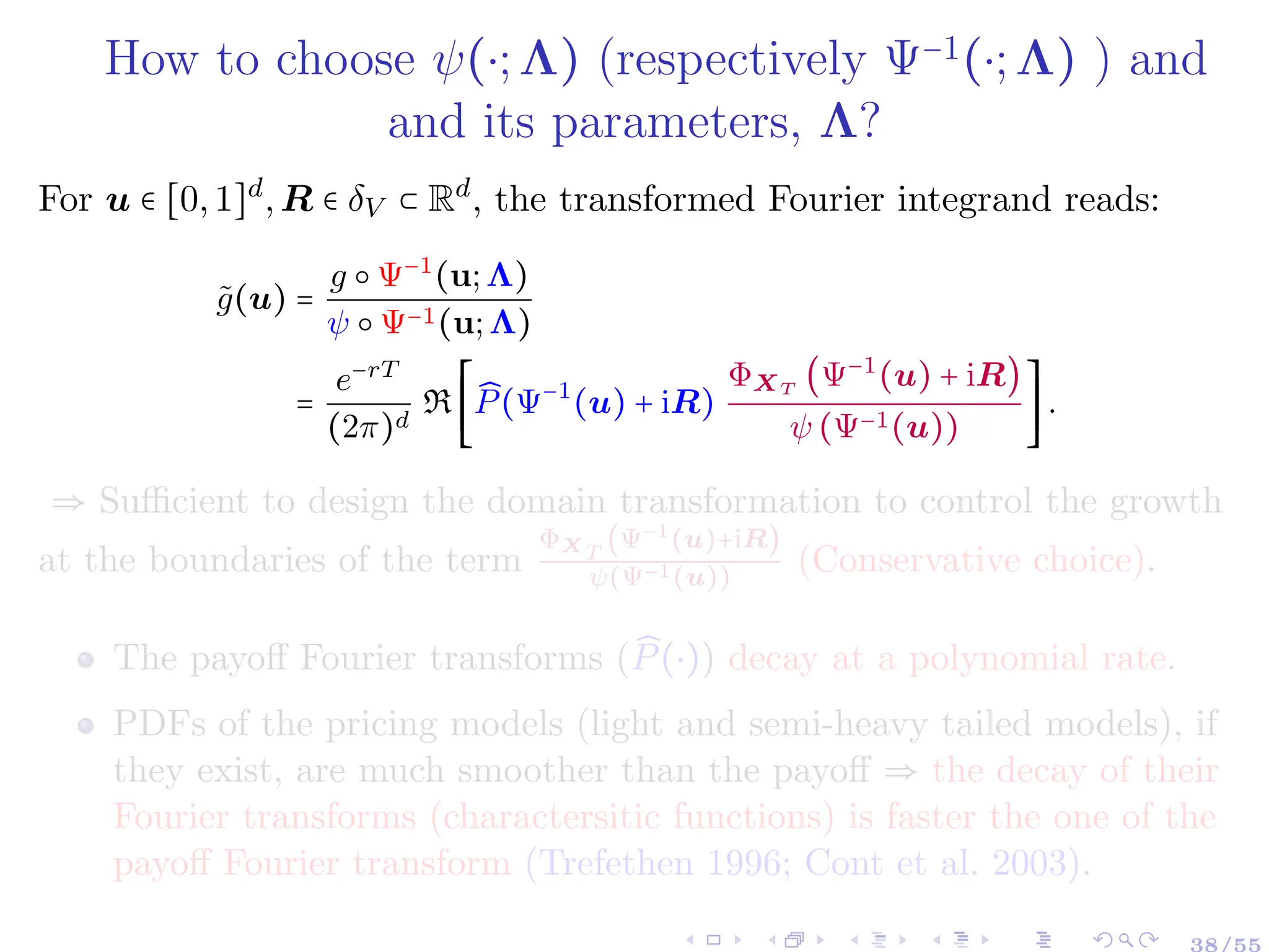 How to choose ψ(⋅;Λ) (respectively Ψ−1(⋅;Λ) ) and
and its parameters, Λ?
For u ∈ [0,1]d
,R ∈ δV ⊂ Rd
, the transformed Fourier integrand reads:
g̃(u) =
g ○ Ψ−1
(u;Λ)
ψ ○ Ψ−1(u;Λ)
=
e−rT
(2π)d
R
⎡
⎢
⎢
⎢
⎣
̂
P(Ψ−1
(u) + iR)
ΦXT
(Ψ−1
(u) + iR)
ψ (Ψ−1(u))
⎤
⎥
⎥
⎥
⎦
.
⇒ Sufficient to design the domain transformation to control the growth
at the boundaries of the term
ΦXT
(Ψ−1(u)+iR)
ψ(Ψ−1(u))
(Conservative choice).
The payoff Fourier transforms ( ̂
P(⋅)) decay at a polynomial rate.
PDFs of the pricing models (light and semi-heavy tailed models), if
they exist, are much smoother than the payoff ⇒ the decay of their
Fourier transforms (charactersitic functions) is faster the one of the
payoff Fourier transform (Trefethen 1996; Cont et al. 2003).
 
