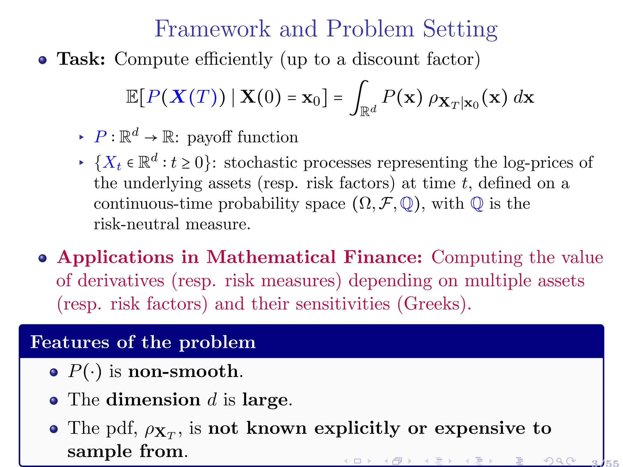 Framework and Problem Setting
Task: Compute efficiently (up to a discount factor)
E[P(X(T)) ∣ X(0) = x0] = ∫
Rd
P(x) ρXT ∣x0
(x) dx
▸ P ∶ Rd
→ R: payoff function
▸ {Xt ∈ Rd
∶ t ≥ 0}: stochastic processes representing the log-prices of
the underlying assets (resp. risk factors) at time t, defined on a
continuous-time probability space (Ω,F,Q), with Q is the
risk-neutral measure.
Applications in Mathematical Finance: Computing the value
of derivatives (resp. risk measures) depending on multiple assets
(resp. risk factors) and their sensitivities (Greeks).
Features of the problem
P(⋅) is non-smooth.
The dimension d is large.
The pdf, ρXT
, is not known explicitly or expensive to
sample from.
3/55
 