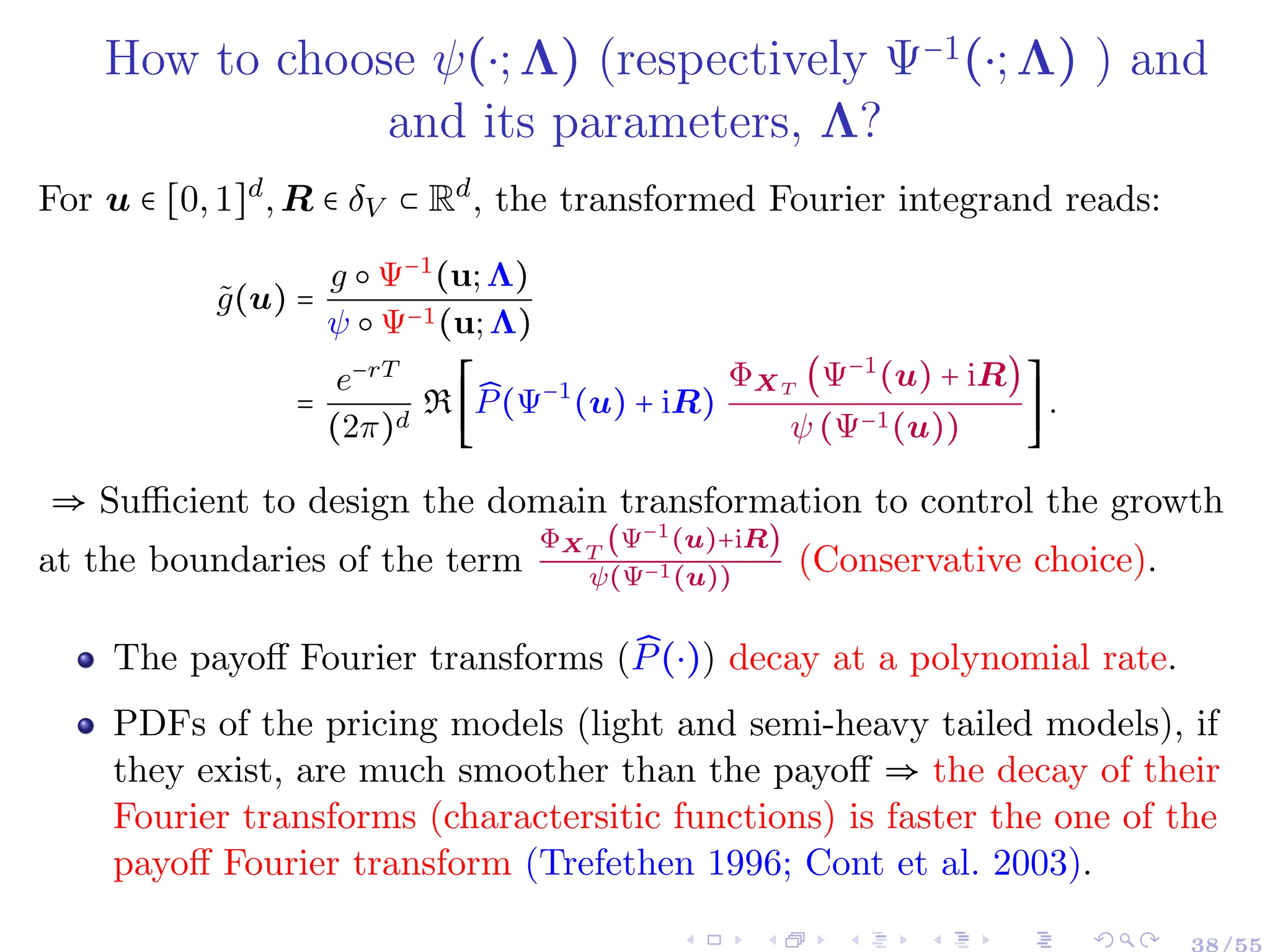 How to choose ψ(⋅;Λ) (respectively Ψ−1(⋅;Λ) ) and
and its parameters, Λ?
For u ∈ [0,1]d
,R ∈ δV ⊂ Rd
, the transformed Fourier integrand reads:
g̃(u) =
g ○ Ψ−1
(u;Λ)
ψ ○ Ψ−1(u;Λ)
=
e−rT
(2π)d
R
⎡
⎢
⎢
⎢
⎣
̂
P(Ψ−1
(u) + iR)
ΦXT
(Ψ−1
(u) + iR)
ψ (Ψ−1(u))
⎤
⎥
⎥
⎥
⎦
.
⇒ Sufficient to design the domain transformation to control the growth
at the boundaries of the term
ΦXT
(Ψ−1(u)+iR)
ψ(Ψ−1(u))
(Conservative choice).
The payoff Fourier transforms ( ̂
P(⋅)) decay at a polynomial rate.
PDFs of the pricing models (light and semi-heavy tailed models), if
they exist, are much smoother than the payoff ⇒ the decay of their
Fourier transforms (charactersitic functions) is faster the one of the
payoff Fourier transform (Trefethen 1996; Cont et al. 2003).
 