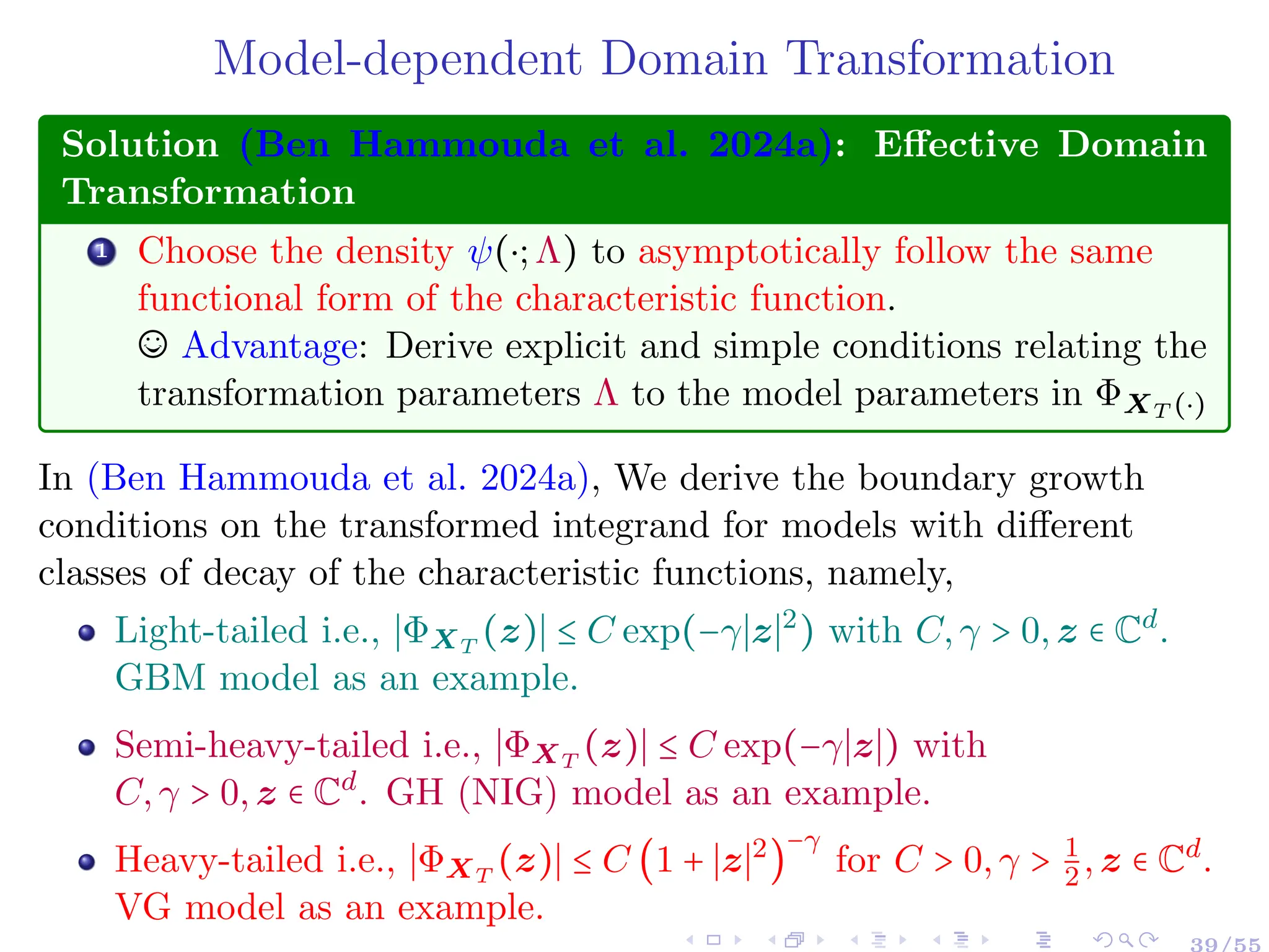 Model-dependent Domain Transformation
Solution (Ben Hammouda et al. 2024a): Effective Domain
Transformation
1 Choose the density ψ(⋅;Λ) to asymptotically follow the same
functional form of the characteristic function.
© Advantage: Derive explicit and simple conditions relating the
transformation parameters Λ to the model parameters in ΦXT (⋅)
In (Ben Hammouda et al. 2024a), We derive the boundary growth
conditions on the transformed integrand for models with different
classes of decay of the characteristic functions, namely,
Light-tailed i.e., ∣ΦXT
(z)∣ ≤ C exp(−γ∣z∣2
) with C,γ > 0,z ∈ Cd
.
GBM model as an example.
Semi-heavy-tailed i.e., ∣ΦXT
(z)∣ ≤ C exp(−γ∣z∣) with
C,γ > 0,z ∈ Cd
. GH (NIG) model as an example.
Heavy-tailed i.e., ∣ΦXT
(z)∣ ≤ C (1 + ∣z∣2
)
−γ
for C > 0,γ > 1
2,z ∈ Cd
.
VG model as an example.
39/55
 