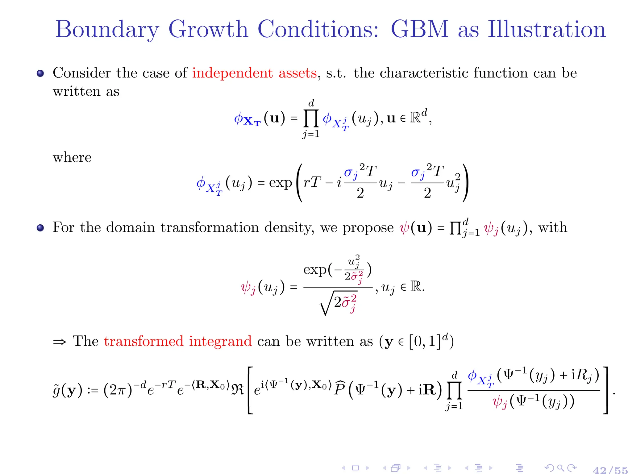 Boundary Growth Conditions: GBM as Illustration
Consider the case of independent assets, s.t. the characteristic function can be
written as
ϕXT
(u) =
d
∏
j=1
ϕXj
T
(uj),u ∈ Rd
,
where
ϕXj
T
(uj) = exp(rT − i
σj
2
T
2
uj −
σj
2
T
2
u2
j )
For the domain transformation density, we propose ψ(u) = ∏
d
j=1 ψj(uj), with
ψj(uj) =
exp(−
u2
j
2σ̃2
j
)
√
2σ̃2
j
,uj ∈ R.
⇒ The transformed integrand can be written as (y ∈ [0,1]d
)
g̃(y) ∶= (2π)−d
e−rT
e−⟨R,X0⟩
R
⎡
⎢
⎢
⎢
⎢
⎣
ei⟨Ψ−1
(y),X0⟩ ̂
P (Ψ−1
(y) + iR)
d
∏
j=1
ϕXj
T
(Ψ−1
(yj) + iRj)
ψj(Ψ−1(yj))
⎤
⎥
⎥
⎥
⎥
⎦
.
42/55
 