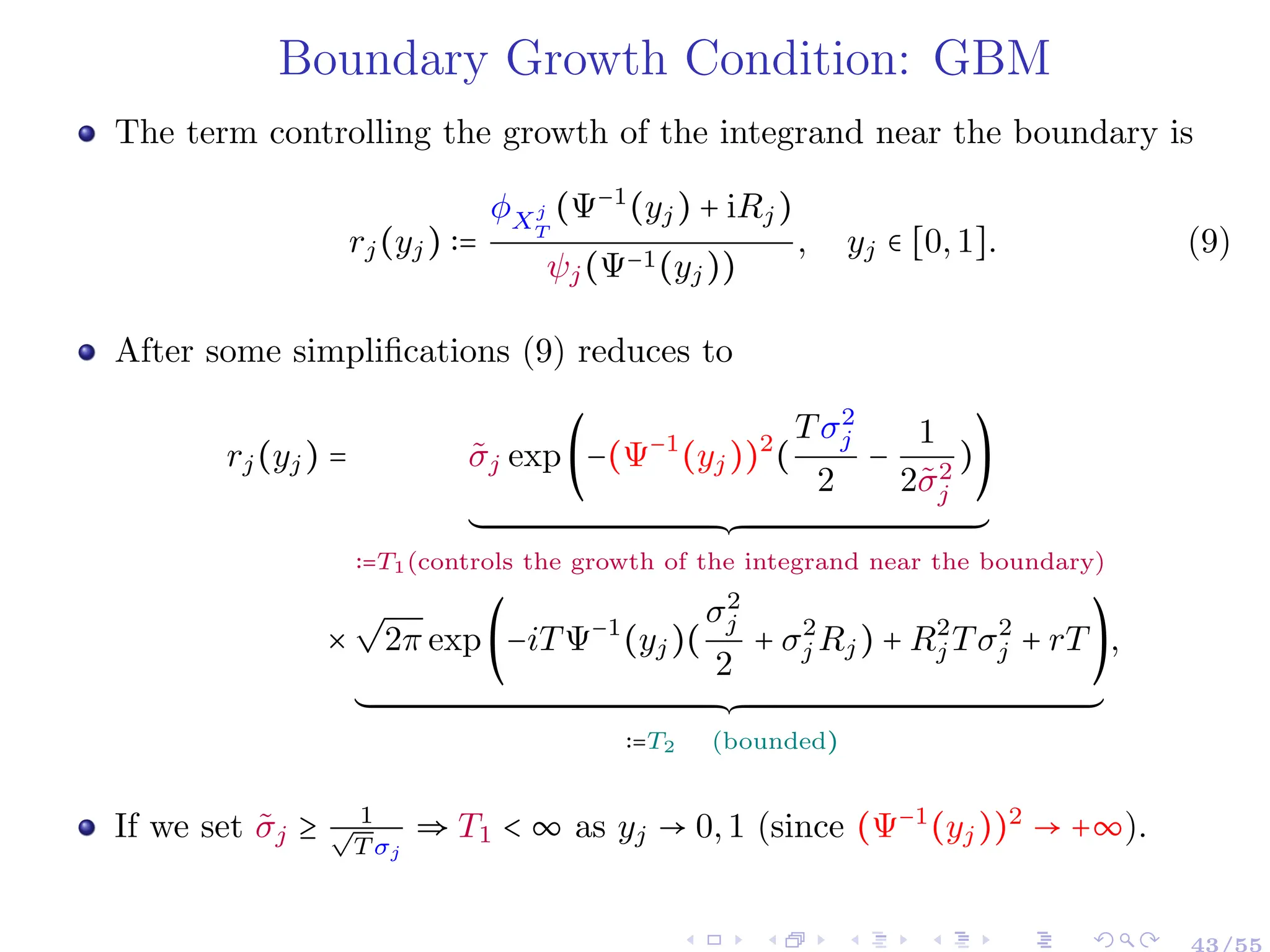 Boundary Growth Condition: GBM
The term controlling the growth of the integrand near the boundary is
rj(yj) ∶=
ϕXj
T
(Ψ−1
(yj) + iRj)
ψj(Ψ−1(yj))
, yj ∈ [0,1]. (9)
After some simplifications (9) reduces to
rj(yj) = σ̃j exp(−(Ψ−1
(yj))2
(
Tσ2
j
2
−
1
2σ̃2
j
))
´¹¹¹¹¹¹¹¹¹¹¹¹¹¹¹¹¹¹¹¹¹¹¹¹¹¹¹¹¹¹¹¹¹¹¹¹¹¹¹¹¹¹¹¹¹¹¹¹¹¹¹¹¹¹¹¹¹¹¹¹¹¹¹¹¹¹¹¹¹¹¹¹¹¹¹¹¹¹¹¹¹¹¹¹¹¹¹¹¹¹¹¹¹¹¹¹¹¹¹¹¹¹¹¹¹¹¹¹¹¹¹¹¹¹¹¹¹¸¹¹¹¹¹¹¹¹¹¹¹¹¹¹¹¹¹¹¹¹¹¹¹¹¹¹¹¹¹¹¹¹¹¹¹¹¹¹¹¹¹¹¹¹¹¹¹¹¹¹¹¹¹¹¹¹¹¹¹¹¹¹¹¹¹¹¹¹¹¹¹¹¹¹¹¹¹¹¹¹¹¹¹¹¹¹¹¹¹¹¹¹¹¹¹¹¹¹¹¹¹¹¹¹¹¹¹¹¹¹¹¹¹¹¹¹¹¶
∶=T1(controls the growth of the integrand near the boundary)
×
√
2π exp(−iTΨ−1
(yj)(
σ2
j
2
+ σ2
j Rj) + R2
j Tσ2
j + rT)
´¹¹¹¹¹¹¹¹¹¹¹¹¹¹¹¹¹¹¹¹¹¹¹¹¹¹¹¹¹¹¹¹¹¹¹¹¹¹¹¹¹¹¹¹¹¹¹¹¹¹¹¹¹¹¹¹¹¹¹¹¹¹¹¹¹¹¹¹¹¹¹¹¹¹¹¹¹¹¹¹¹¹¹¹¹¹¹¹¹¹¹¹¹¹¹¹¹¹¹¹¹¹¹¹¹¹¹¹¹¹¹¹¹¹¹¹¹¹¹¹¹¹¹¹¹¹¹¹¹¹¹¹¹¹¹¹¹¹¹¹¹¹¹¹¹¹¹¹¹¹¹¹¹¹¹¹¹¹¹¹¹¹¹¹¹¹¹¹¹¹¹¹¹¹¹¹¹¸¹¹¹¹¹¹¹¹¹¹¹¹¹¹¹¹¹¹¹¹¹¹¹¹¹¹¹¹¹¹¹¹¹¹¹¹¹¹¹¹¹¹¹¹¹¹¹¹¹¹¹¹¹¹¹¹¹¹¹¹¹¹¹¹¹¹¹¹¹¹¹¹¹¹¹¹¹¹¹¹¹¹¹¹¹¹¹¹¹¹¹¹¹¹¹¹¹¹¹¹¹¹¹¹¹¹¹¹¹¹¹¹¹¹¹¹¹¹¹¹¹¹¹¹¹¹¹¹¹¹¹¹¹¹¹¹¹¹¹¹¹¹¹¹¹¹¹¹¹¹¹¹¹¹¹¹¹¹¹¹¹¹¹¹¹¹¹¹¹¹¹¹¹¹¹¹¶
∶=T2 (bounded)
,
If we set σ̃j ≥ 1
√
T σj
⇒ T1 < ∞ as yj → 0,1 (since (Ψ−1
(yj))2
→ +∞).
43/55
 