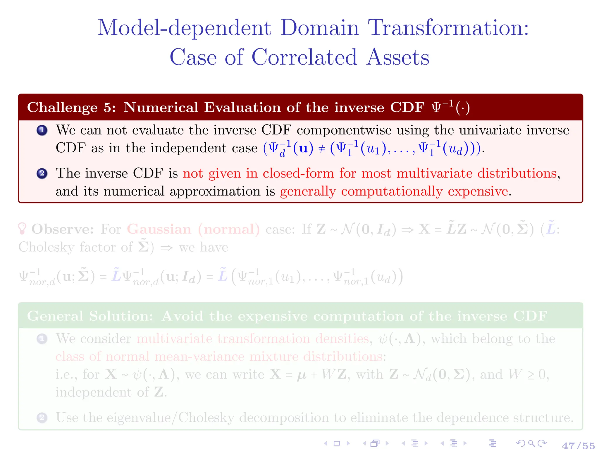 Model-dependent Domain Transformation:
Case of Correlated Assets
Challenge 5: Numerical Evaluation of the inverse CDF Ψ−1
(⋅)
1 We can not evaluate the inverse CDF componentwise using the univariate inverse
CDF as in the independent case (Ψ−1
d (u) ≠ (Ψ−1
1 (u1),...,Ψ−1
1 (ud))).
2 The inverse CDF is not given in closed-form for most multivariate distributions,
and its numerical approximation is generally computationally expensive.
Observe: For Gaussian (normal) case: If Z ∼ N(0,Id) ⇒ X = L̃Z ∼ N(0,Σ̃) (L̃:
Cholesky factor of Σ̃) ⇒ we have
Ψ−1
nor,d(u;Σ̃) = L̃Ψ−1
nor,d(u;Id) = L̃(Ψ−1
nor,1(u1),...,Ψ−1
nor,1(ud))
General Solution: Avoid the expensive computation of the inverse CDF
1 We consider multivariate transformation densities, ψ(⋅,Λ), which belong to the
class of normal mean-variance mixture distributions:
i.e., for X ∼ ψ(⋅,Λ), we can write X = µ + WZ, with Z ∼ Nd(0,Σ), and W ≥ 0,
independent of Z.
2 Use the eigenvalue/Cholesky decomposition to eliminate the dependence structure.
 