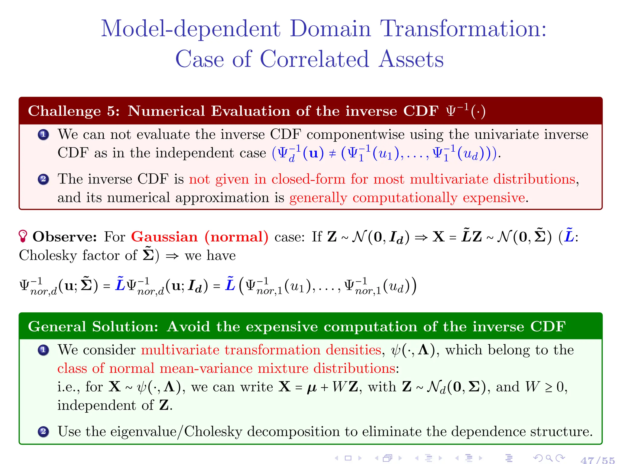 Model-dependent Domain Transformation:
Case of Correlated Assets
Challenge 5: Numerical Evaluation of the inverse CDF Ψ−1
(⋅)
1 We can not evaluate the inverse CDF componentwise using the univariate inverse
CDF as in the independent case (Ψ−1
d (u) ≠ (Ψ−1
1 (u1),...,Ψ−1
1 (ud))).
2 The inverse CDF is not given in closed-form for most multivariate distributions,
and its numerical approximation is generally computationally expensive.
Observe: For Gaussian (normal) case: If Z ∼ N(0,Id) ⇒ X = L̃Z ∼ N(0,Σ̃) (L̃:
Cholesky factor of Σ̃) ⇒ we have
Ψ−1
nor,d(u;Σ̃) = L̃Ψ−1
nor,d(u;Id) = L̃(Ψ−1
nor,1(u1),...,Ψ−1
nor,1(ud))
General Solution: Avoid the expensive computation of the inverse CDF
1 We consider multivariate transformation densities, ψ(⋅,Λ), which belong to the
class of normal mean-variance mixture distributions:
i.e., for X ∼ ψ(⋅,Λ), we can write X = µ + WZ, with Z ∼ Nd(0,Σ), and W ≥ 0,
independent of Z.
2 Use the eigenvalue/Cholesky decomposition to eliminate the dependence structure.
 