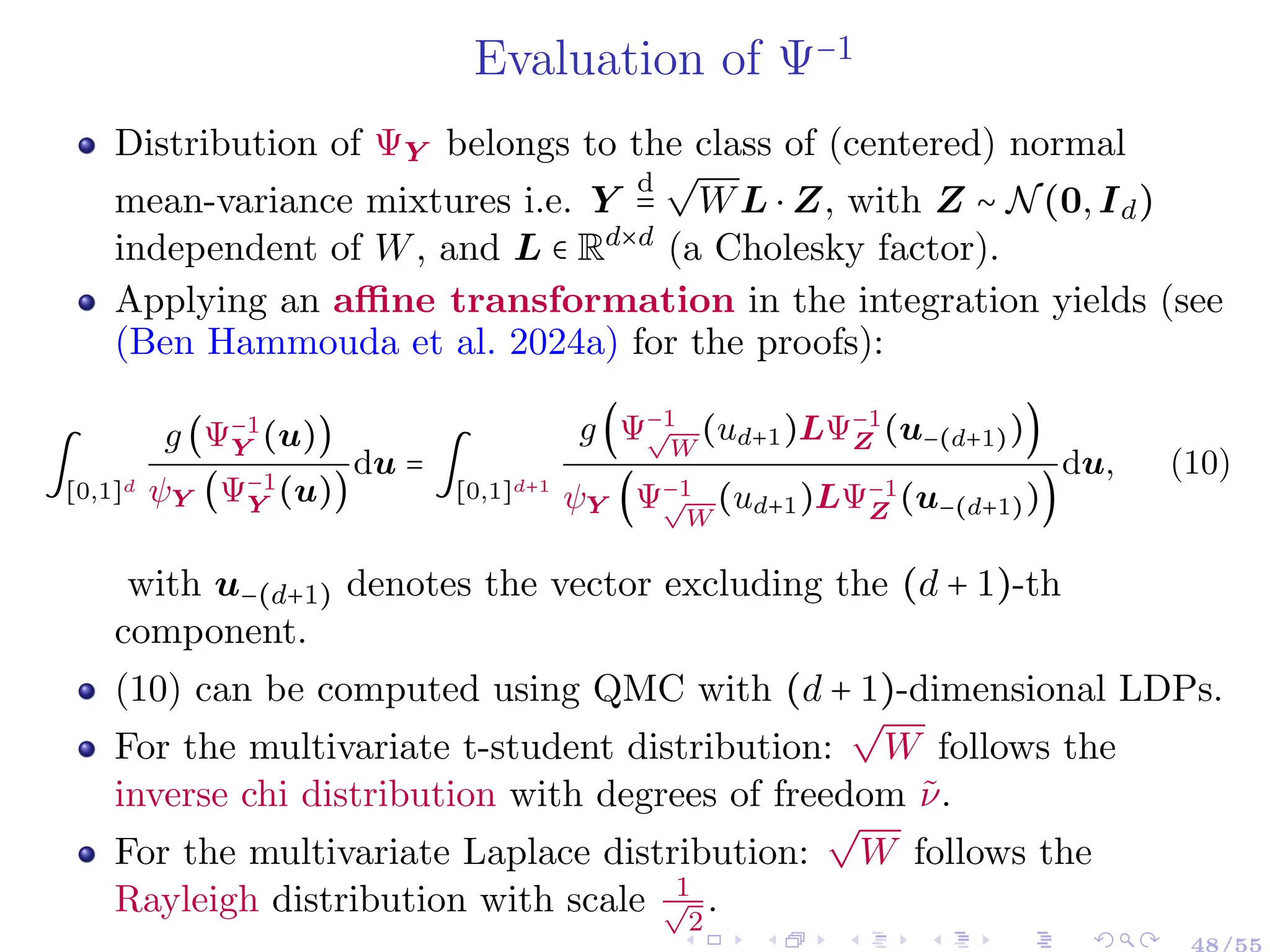 Evaluation of Ψ−1
Distribution of ΨY belongs to the class of (centered) normal
mean-variance mixtures i.e. Y
d
=
√
WL ⋅ Z, with Z ∼ N(0,Id)
independent of W, and L ∈ Rd×d
(a Cholesky factor).
Applying an affine transformation in the integration yields (see
(Ben Hammouda et al. 2024a) for the proofs):
∫
[0,1]d
g (Ψ−1
Y (u))
ψY (Ψ−1
Y (u))
du = ∫
[0,1]d+1
g (Ψ−1
√
W
(ud+1)LΨ−1
Z (u−(d+1)))
ψY (Ψ−1
√
W
(ud+1)LΨ−1
Z (u−(d+1)))
du, (10)
with u−(d+1) denotes the vector excluding the (d + 1)-th
component.
(10) can be computed using QMC with (d + 1)-dimensional LDPs.
For the multivariate t-student distribution:
√
W follows the
inverse chi distribution with degrees of freedom ν̃.
For the multivariate Laplace distribution:
√
W follows the
Rayleigh distribution with scale 1
√
2
.
48/55
 