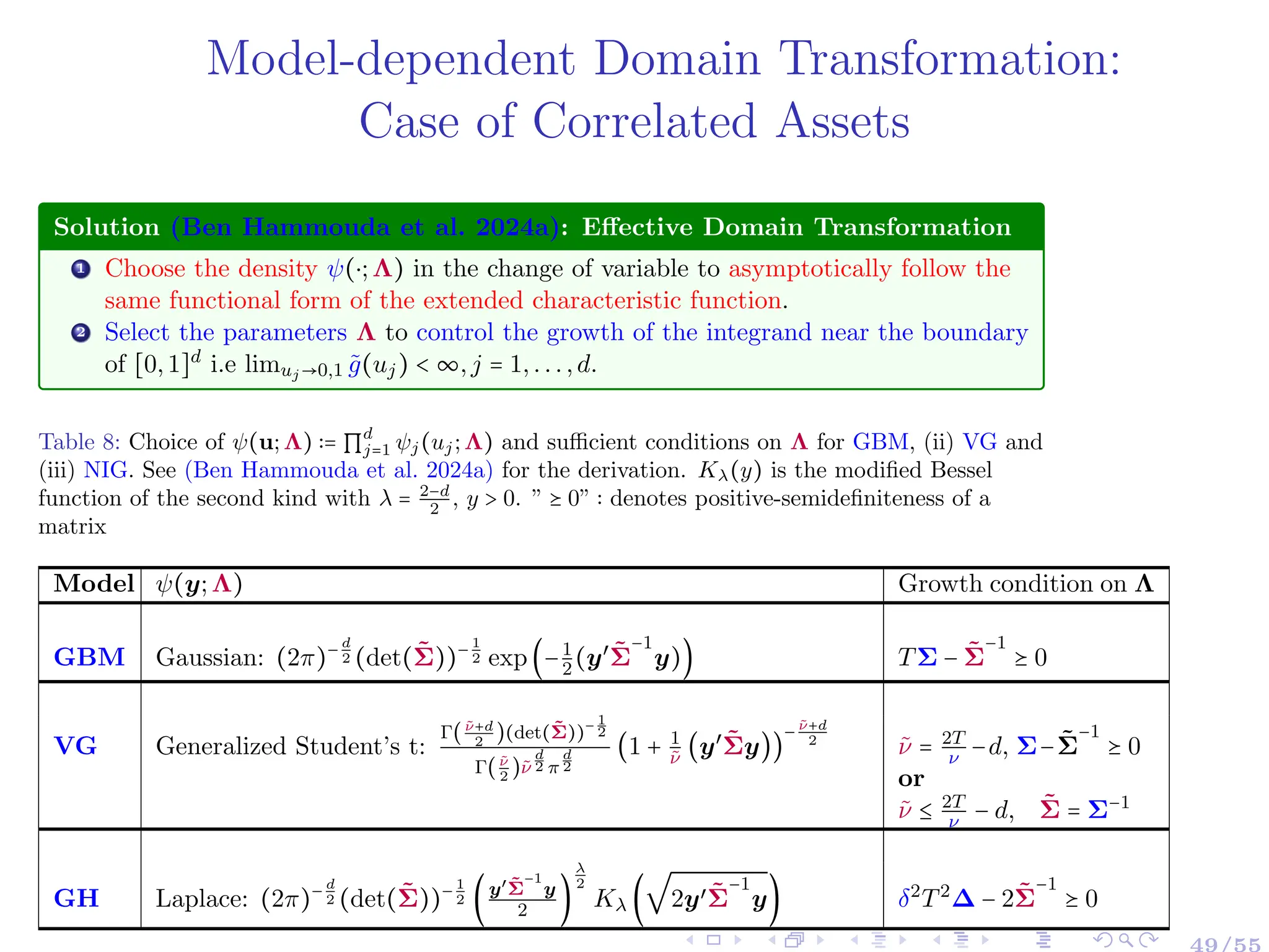 Model-dependent Domain Transformation:
Case of Correlated Assets
Solution (Ben Hammouda et al. 2024a): Effective Domain Transformation
1 Choose the density ψ(⋅;Λ) in the change of variable to asymptotically follow the
same functional form of the extended characteristic function.
2 Select the parameters Λ to control the growth of the integrand near the boundary
of [0,1]d
i.e limuj→0,1 g̃(uj) < ∞,j = 1,...,d.
Table 8: Choice of ψ(u;Λ) ∶= ∏
d
j=1 ψj(uj;Λ) and sufficient conditions on Λ for GBM, (ii) VG and
(iii) NIG. See (Ben Hammouda et al. 2024a) for the derivation. Kλ(y) is the modified Bessel
function of the second kind with λ = 2−d
2
, y > 0. ” ⪰ 0” ∶ denotes positive-semidefiniteness of a
matrix
Model ψ(y;Λ) Growth condition on Λ
GBM Gaussian: (2π)− d
2 (det(Σ̃))− 1
2 exp(−1
2(y′
Σ̃
−1
y)) TΣ − Σ̃
−1
⪰ 0
VG Generalized Student’s t:
Γ(ν̃+d
2
)(det(Σ̃))− 1
2
Γ(ν̃
2
)ν̃
d
2 π
d
2
(1 + 1
ν̃
(y′
Σ̃y))
− ν̃+d
2
ν̃ = 2T
ν −d, Σ−Σ̃
−1
⪰ 0
or
ν̃ ≤ 2T
ν − d, Σ̃ = Σ−1
GH Laplace: (2π)− d
2 (det(Σ̃))− 1
2 (y′Σ̃
−1
y
2 )
λ
2
Kλ (
√
2y′Σ̃
−1
y) δ2
T2
∆ − 2Σ̃
−1
⪰ 0
 