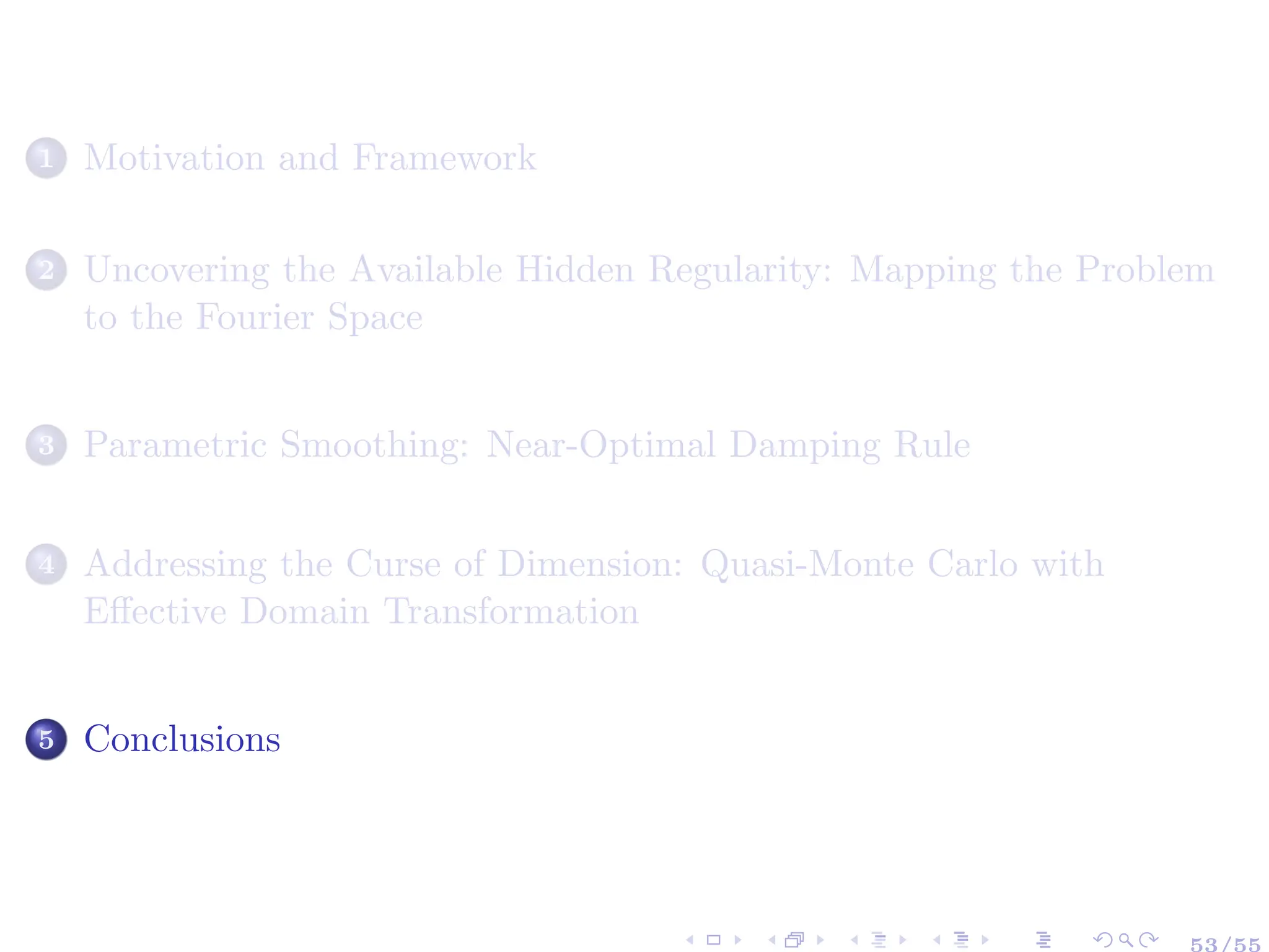 1 Motivation and Framework
2 Uncovering the Available Hidden Regularity: Mapping the Problem
to the Fourier Space
3 Parametric Smoothing: Near-Optimal Damping Rule
4 Addressing the Curse of Dimension: Quasi-Monte Carlo with
Effective Domain Transformation
5 Conclusions
53/55
 