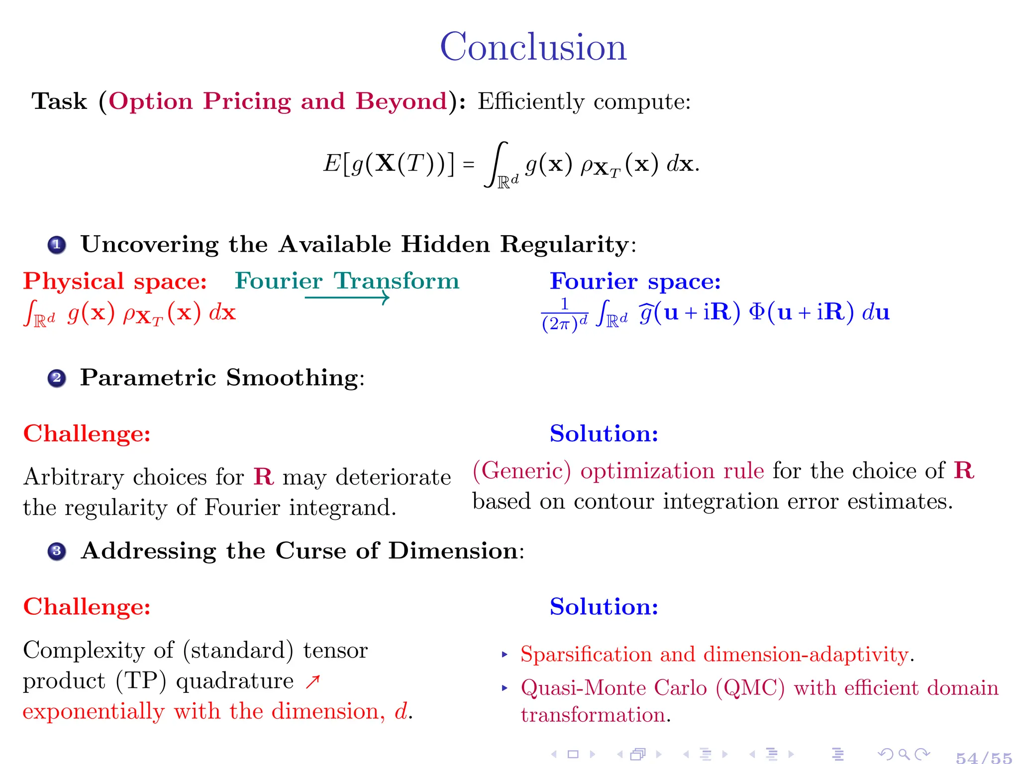 Conclusion
Task (Option Pricing and Beyond): Efficiently compute:
E[g(X(T))] = ∫
Rd
g(x) ρXT
(x) dx.
1 Uncovering the Available Hidden Regularity:
Physical space:
∫Rd g(x) ρXT
(x) dx
Fourier space:
1
(2π)d ∫Rd ̂
g(u + iR) Φ(u + iR) du
Fourier Transform
2 Parametric Smoothing:
Challenge:
Arbitrary choices for R may deteriorate
the regularity of Fourier integrand.
Solution:
(Generic) optimization rule for the choice of R
based on contour integration error estimates.
3 Addressing the Curse of Dimension:
Challenge:
Complexity of (standard) tensor
product (TP) quadrature ↗
exponentially with the dimension, d.
Solution:
▸ Sparsification and dimension-adaptivity.
▸ Quasi-Monte Carlo (QMC) with efficient domain
transformation.
54/55
 