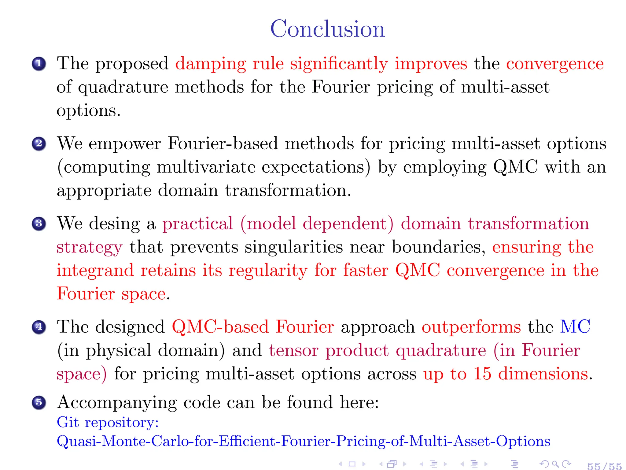 Conclusion
1 The proposed damping rule significantly improves the convergence
of quadrature methods for the Fourier pricing of multi-asset
options.
2 We empower Fourier-based methods for pricing multi-asset options
(computing multivariate expectations) by employing QMC with an
appropriate domain transformation.
3 We desing a practical (model dependent) domain transformation
strategy that prevents singularities near boundaries, ensuring the
integrand retains its regularity for faster QMC convergence in the
Fourier space.
4 The designed QMC-based Fourier approach outperforms the MC
(in physical domain) and tensor product quadrature (in Fourier
space) for pricing multi-asset options across up to 15 dimensions.
5 Accompanying code can be found here:
Git repository:
Quasi-Monte-Carlo-for-Efficient-Fourier-Pricing-of-Multi-Asset-Options
55/55
 