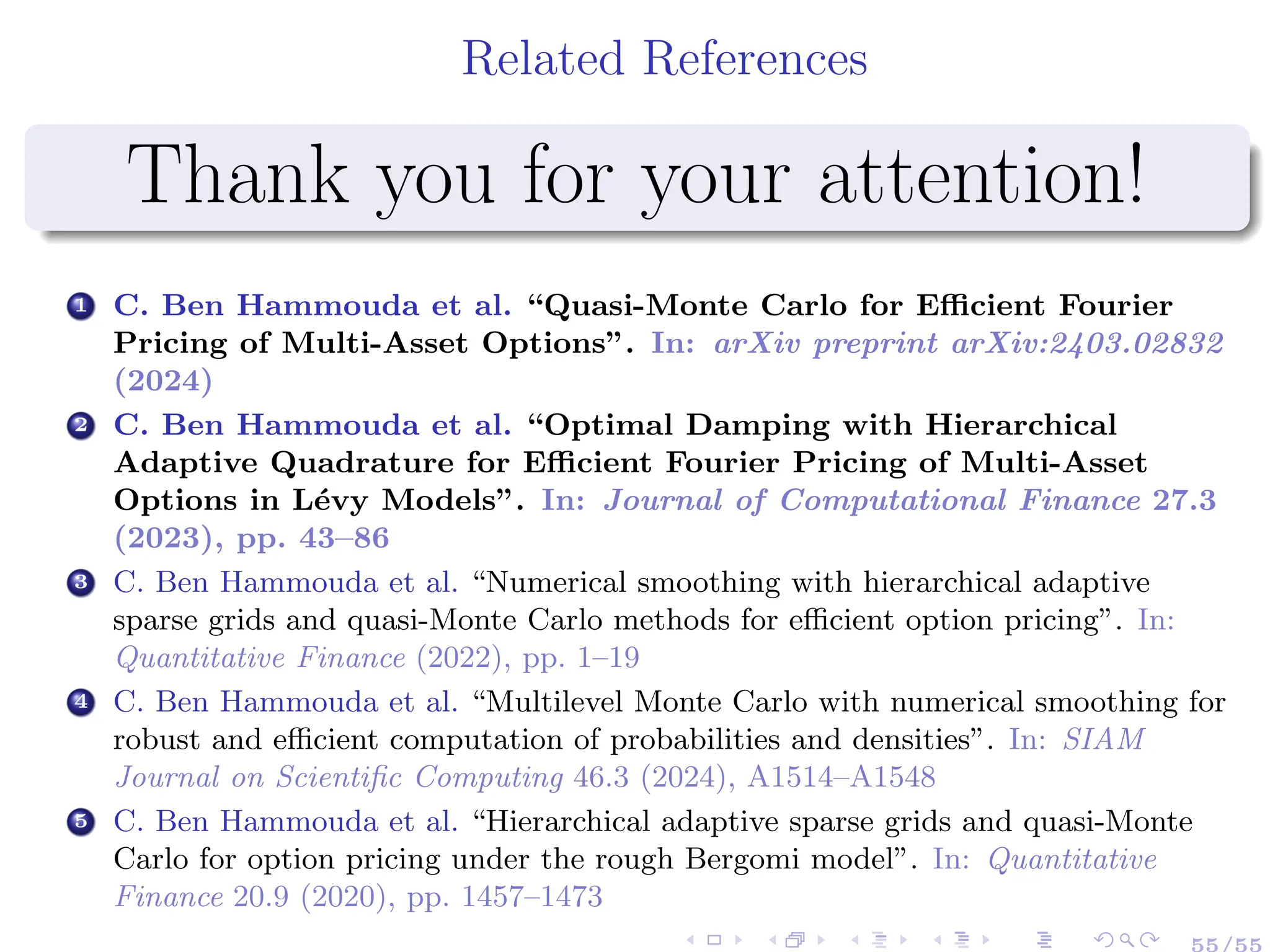 Related References
Thank you for your attention!
1 C. Ben Hammouda et al. “Quasi-Monte Carlo for Efficient Fourier
Pricing of Multi-Asset Options”. In: arXiv preprint arXiv:2403.02832
(2024)
2 C. Ben Hammouda et al. “Optimal Damping with Hierarchical
Adaptive Quadrature for Efficient Fourier Pricing of Multi-Asset
Options in Lévy Models”. In: Journal of Computational Finance 27.3
(2023), pp. 43–86
3 C. Ben Hammouda et al. “Numerical smoothing with hierarchical adaptive
sparse grids and quasi-Monte Carlo methods for efficient option pricing”. In:
Quantitative Finance (2022), pp. 1–19
4 C. Ben Hammouda et al. “Multilevel Monte Carlo with numerical smoothing for
robust and efficient computation of probabilities and densities”. In: SIAM
Journal on Scientific Computing 46.3 (2024), A1514–A1548
5 C. Ben Hammouda et al. “Hierarchical adaptive sparse grids and quasi-Monte
Carlo for option pricing under the rough Bergomi model”. In: Quantitative
Finance 20.9 (2020), pp. 1457–1473
55/55
 