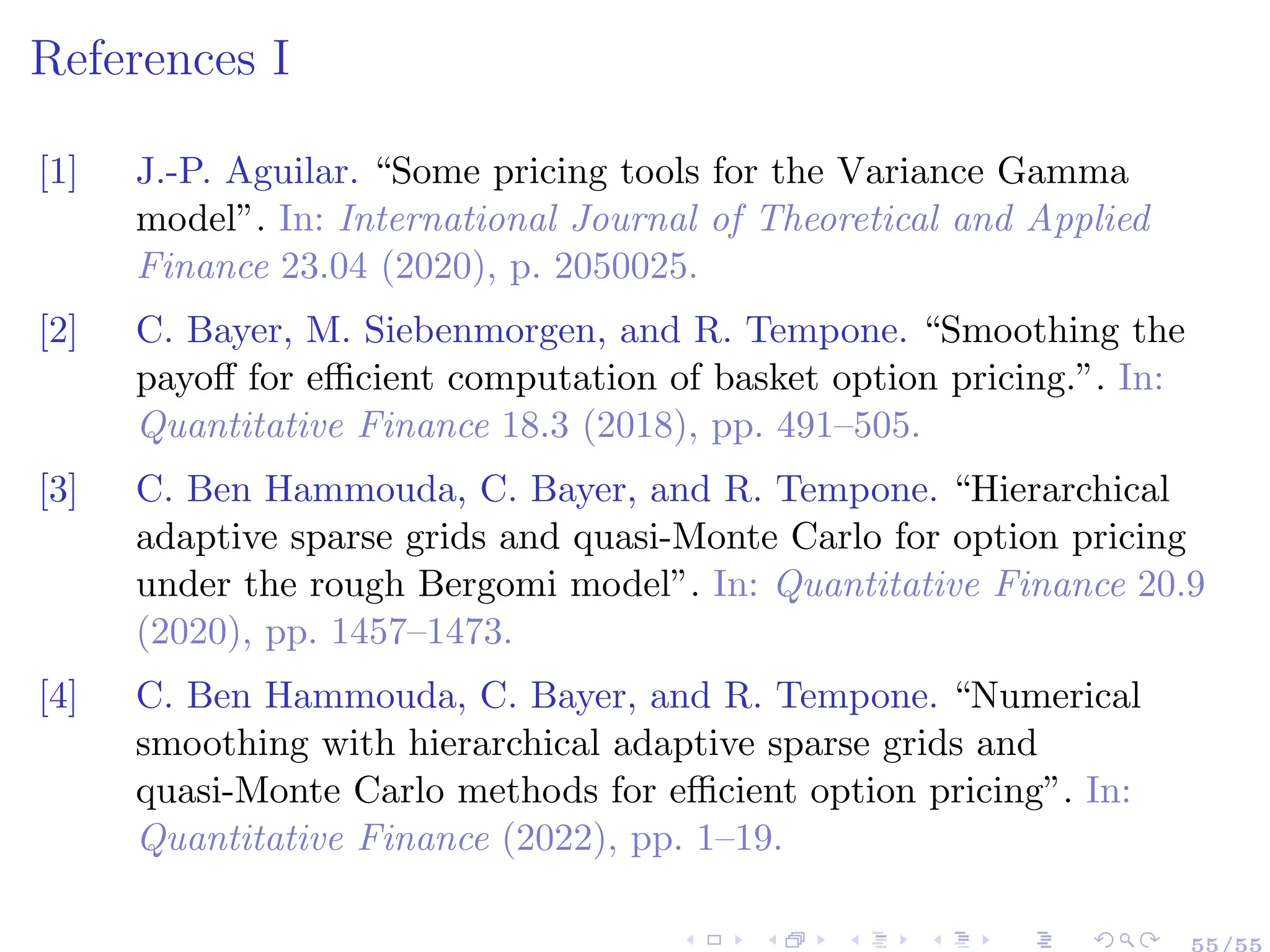 References I
[1] J.-P. Aguilar. “Some pricing tools for the Variance Gamma
model”. In: International Journal of Theoretical and Applied
Finance 23.04 (2020), p. 2050025.
[2] C. Bayer, M. Siebenmorgen, and R. Tempone. “Smoothing the
payoff for efficient computation of basket option pricing.”. In:
Quantitative Finance 18.3 (2018), pp. 491–505.
[3] C. Ben Hammouda, C. Bayer, and R. Tempone. “Hierarchical
adaptive sparse grids and quasi-Monte Carlo for option pricing
under the rough Bergomi model”. In: Quantitative Finance 20.9
(2020), pp. 1457–1473.
[4] C. Ben Hammouda, C. Bayer, and R. Tempone. “Numerical
smoothing with hierarchical adaptive sparse grids and
quasi-Monte Carlo methods for efficient option pricing”. In:
Quantitative Finance (2022), pp. 1–19.
55/55
 
