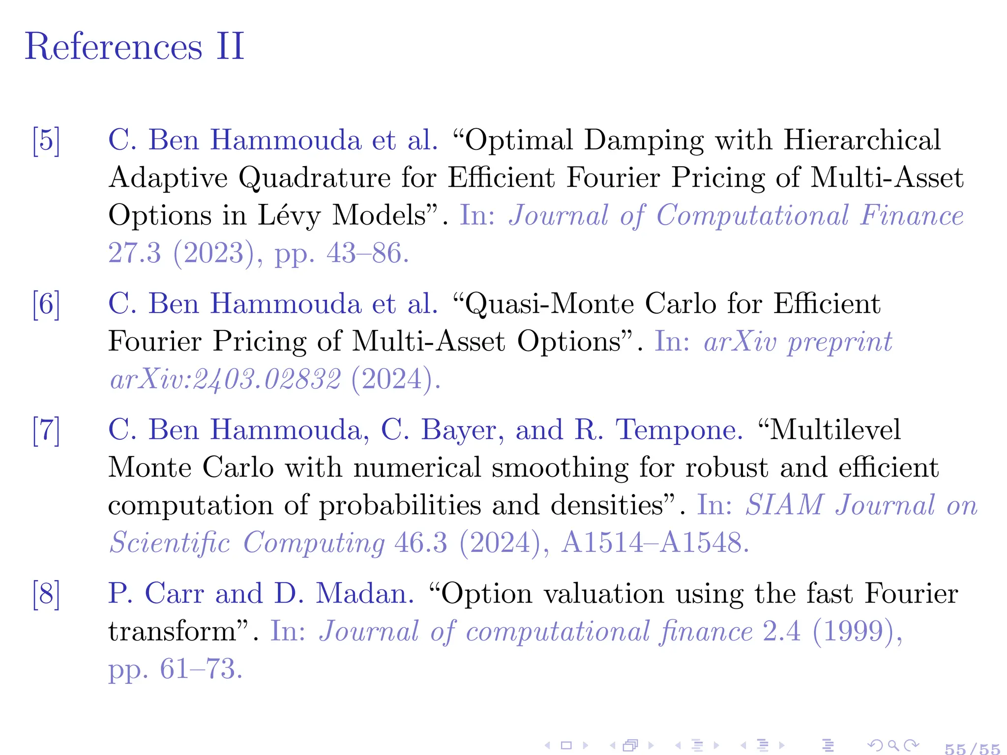 References II
[5] C. Ben Hammouda et al. “Optimal Damping with Hierarchical
Adaptive Quadrature for Efficient Fourier Pricing of Multi-Asset
Options in Lévy Models”. In: Journal of Computational Finance
27.3 (2023), pp. 43–86.
[6] C. Ben Hammouda et al. “Quasi-Monte Carlo for Efficient
Fourier Pricing of Multi-Asset Options”. In: arXiv preprint
arXiv:2403.02832 (2024).
[7] C. Ben Hammouda, C. Bayer, and R. Tempone. “Multilevel
Monte Carlo with numerical smoothing for robust and efficient
computation of probabilities and densities”. In: SIAM Journal on
Scientific Computing 46.3 (2024), A1514–A1548.
[8] P. Carr and D. Madan. “Option valuation using the fast Fourier
transform”. In: Journal of computational finance 2.4 (1999),
pp. 61–73.
55/55
 