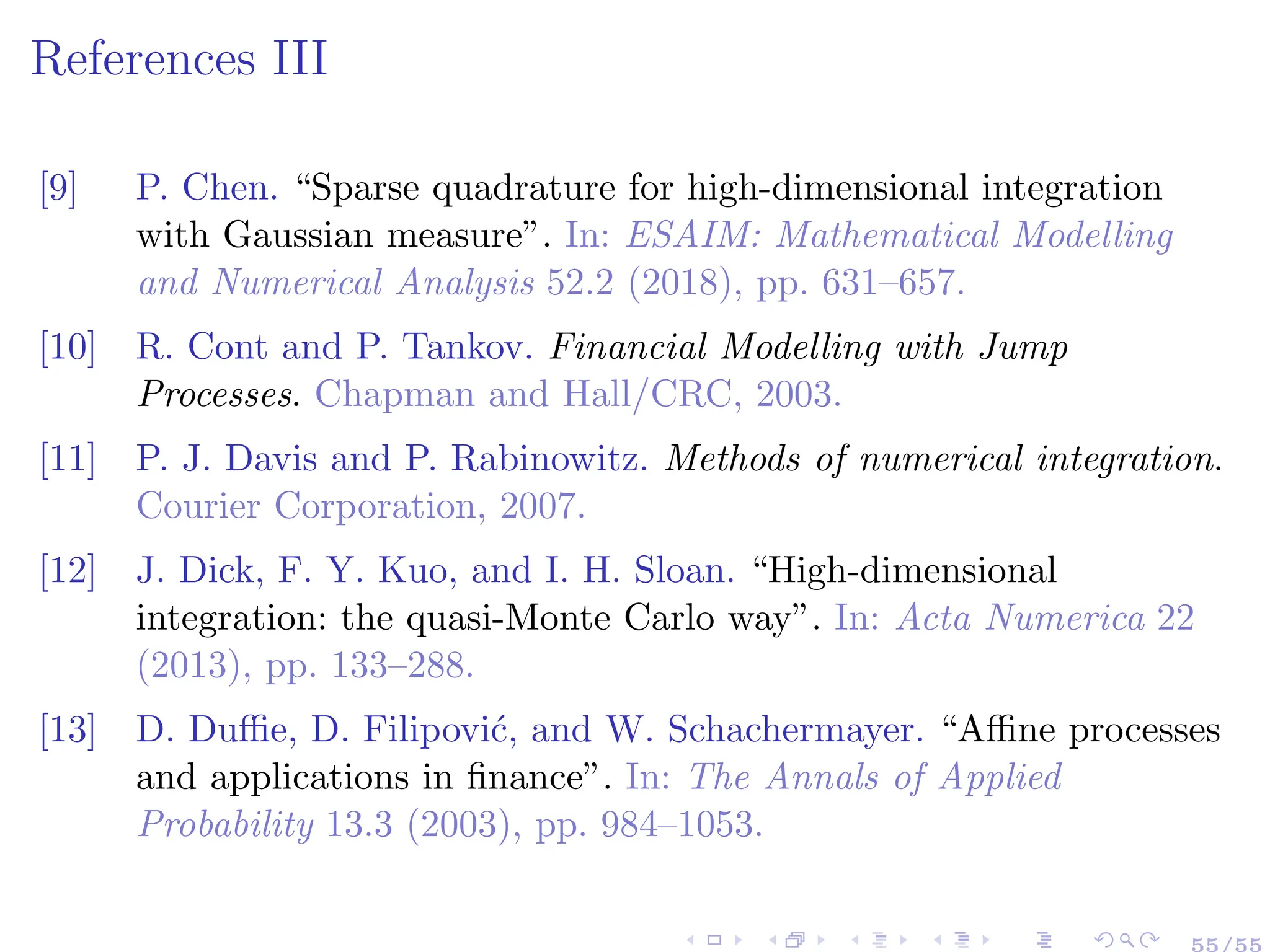 References III
[9] P. Chen. “Sparse quadrature for high-dimensional integration
with Gaussian measure”. In: ESAIM: Mathematical Modelling
and Numerical Analysis 52.2 (2018), pp. 631–657.
[10] R. Cont and P. Tankov. Financial Modelling with Jump
Processes. Chapman and Hall/CRC, 2003.
[11] P. J. Davis and P. Rabinowitz. Methods of numerical integration.
Courier Corporation, 2007.
[12] J. Dick, F. Y. Kuo, and I. H. Sloan. “High-dimensional
integration: the quasi-Monte Carlo way”. In: Acta Numerica 22
(2013), pp. 133–288.
[13] D. Duffie, D. Filipović, and W. Schachermayer. “Affine processes
and applications in finance”. In: The Annals of Applied
Probability 13.3 (2003), pp. 984–1053.
55/55
 