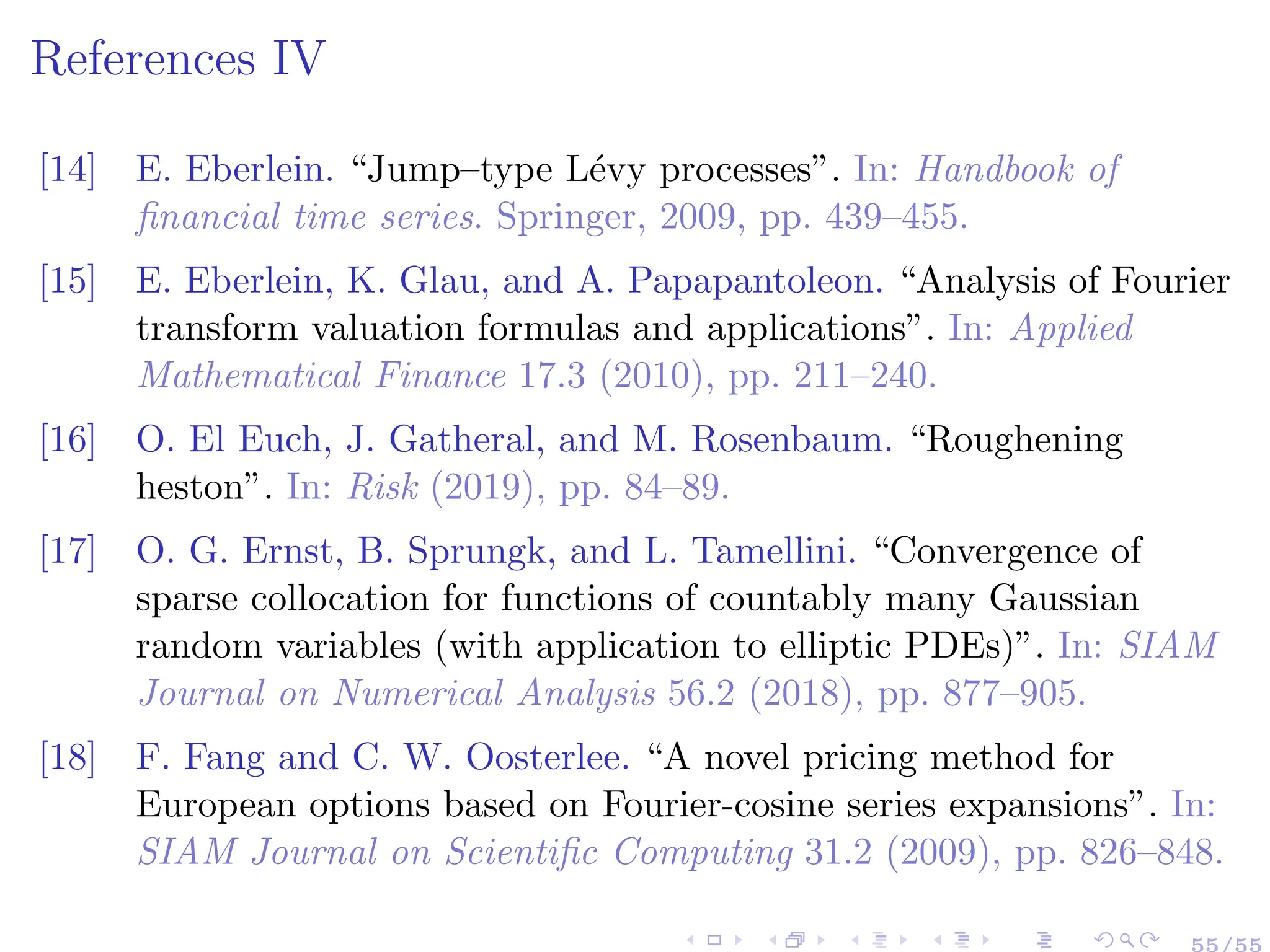 References IV
[14] E. Eberlein. “Jump–type Lévy processes”. In: Handbook of
financial time series. Springer, 2009, pp. 439–455.
[15] E. Eberlein, K. Glau, and A. Papapantoleon. “Analysis of Fourier
transform valuation formulas and applications”. In: Applied
Mathematical Finance 17.3 (2010), pp. 211–240.
[16] O. El Euch, J. Gatheral, and M. Rosenbaum. “Roughening
heston”. In: Risk (2019), pp. 84–89.
[17] O. G. Ernst, B. Sprungk, and L. Tamellini. “Convergence of
sparse collocation for functions of countably many Gaussian
random variables (with application to elliptic PDEs)”. In: SIAM
Journal on Numerical Analysis 56.2 (2018), pp. 877–905.
[18] F. Fang and C. W. Oosterlee. “A novel pricing method for
European options based on Fourier-cosine series expansions”. In:
SIAM Journal on Scientific Computing 31.2 (2009), pp. 826–848.
55/55
 
