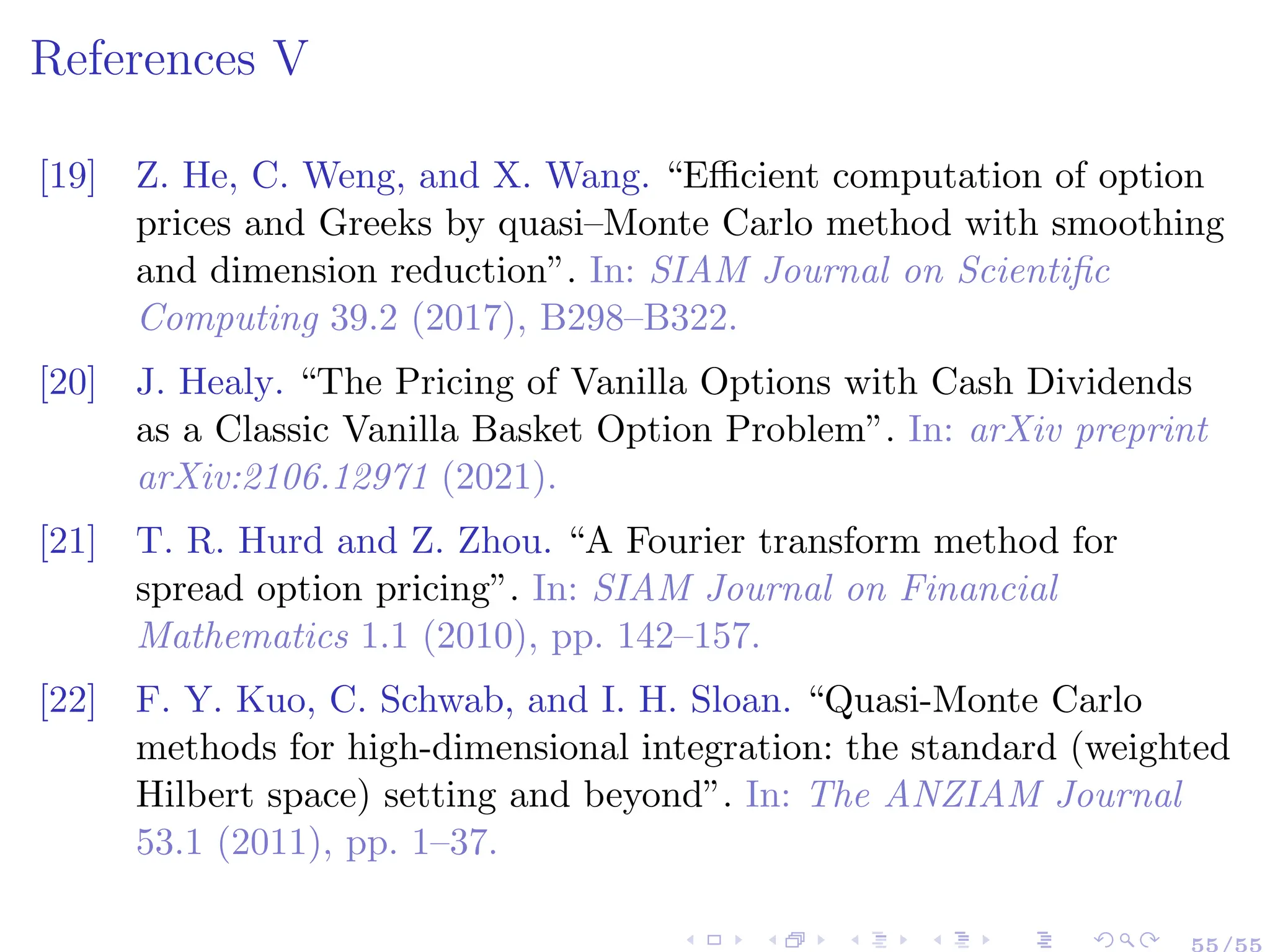 References V
[19] Z. He, C. Weng, and X. Wang. “Efficient computation of option
prices and Greeks by quasi–Monte Carlo method with smoothing
and dimension reduction”. In: SIAM Journal on Scientific
Computing 39.2 (2017), B298–B322.
[20] J. Healy. “The Pricing of Vanilla Options with Cash Dividends
as a Classic Vanilla Basket Option Problem”. In: arXiv preprint
arXiv:2106.12971 (2021).
[21] T. R. Hurd and Z. Zhou. “A Fourier transform method for
spread option pricing”. In: SIAM Journal on Financial
Mathematics 1.1 (2010), pp. 142–157.
[22] F. Y. Kuo, C. Schwab, and I. H. Sloan. “Quasi-Monte Carlo
methods for high-dimensional integration: the standard (weighted
Hilbert space) setting and beyond”. In: The ANZIAM Journal
53.1 (2011), pp. 1–37.
55/55
 