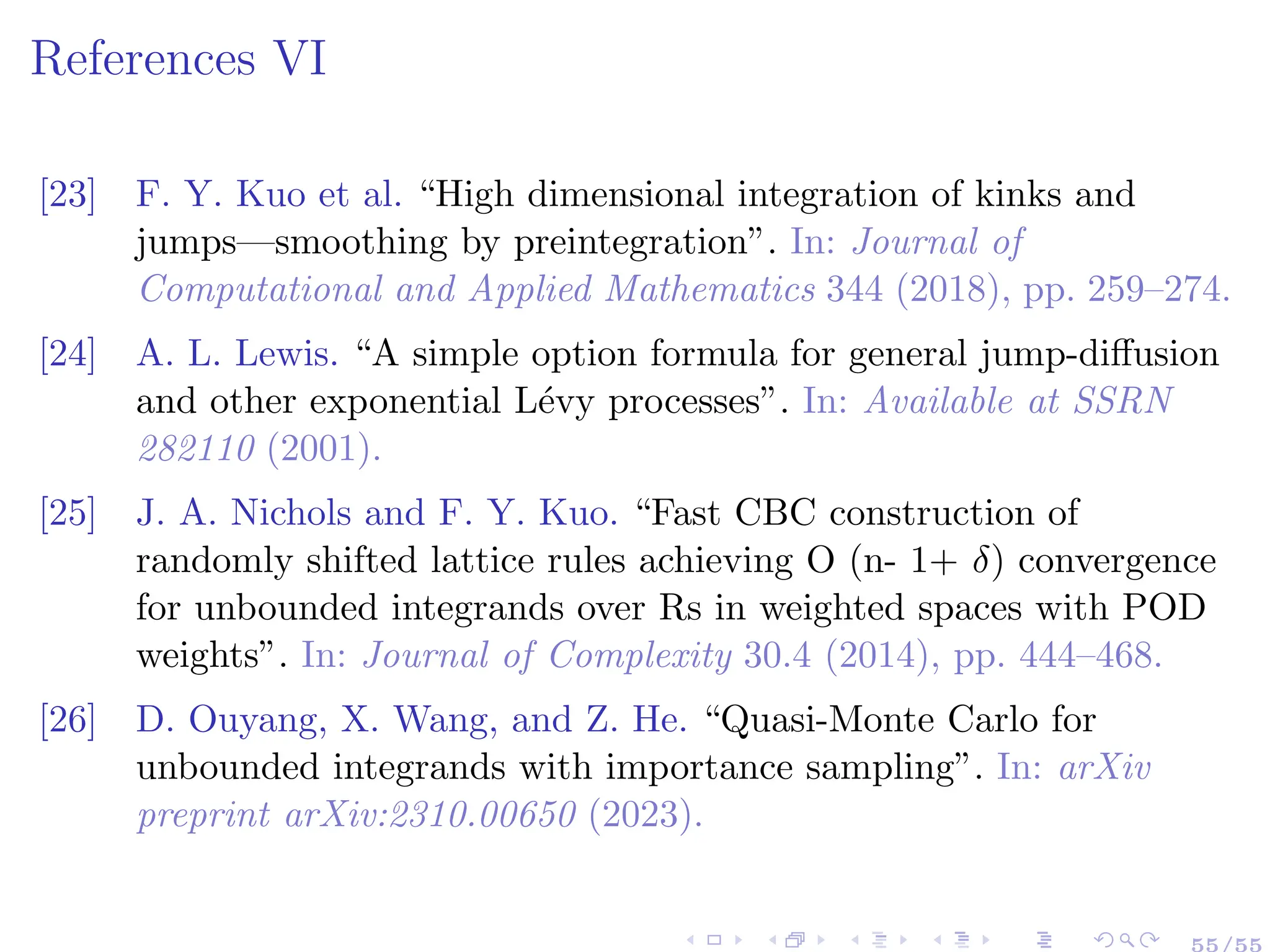 References VI
[23] F. Y. Kuo et al. “High dimensional integration of kinks and
jumps—smoothing by preintegration”. In: Journal of
Computational and Applied Mathematics 344 (2018), pp. 259–274.
[24] A. L. Lewis. “A simple option formula for general jump-diffusion
and other exponential Lévy processes”. In: Available at SSRN
282110 (2001).
[25] J. A. Nichols and F. Y. Kuo. “Fast CBC construction of
randomly shifted lattice rules achieving O (n- 1+ δ) convergence
for unbounded integrands over Rs in weighted spaces with POD
weights”. In: Journal of Complexity 30.4 (2014), pp. 444–468.
[26] D. Ouyang, X. Wang, and Z. He. “Quasi-Monte Carlo for
unbounded integrands with importance sampling”. In: arXiv
preprint arXiv:2310.00650 (2023).
55/55
 