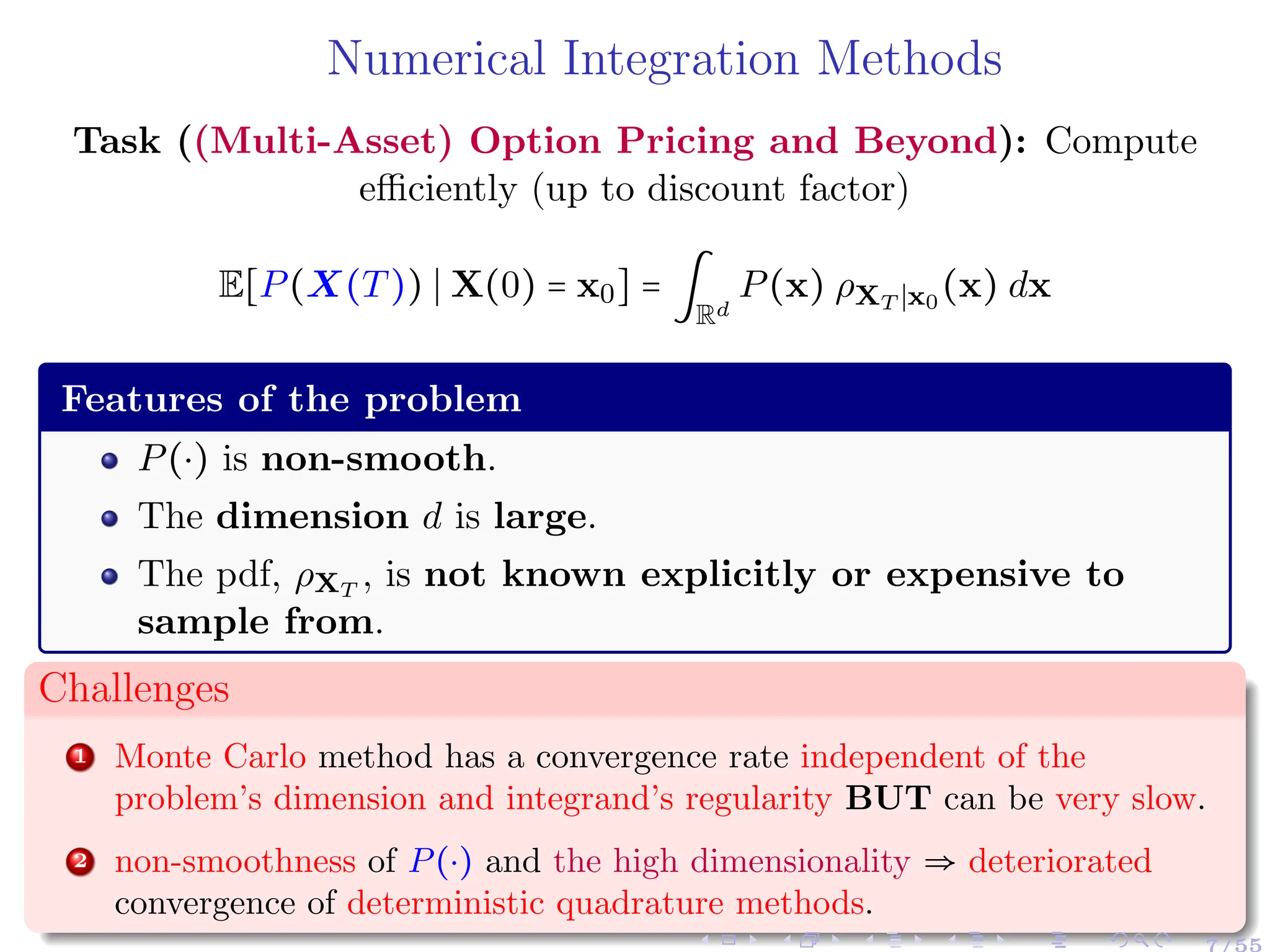 Numerical Integration Methods
Task ((Multi-Asset) Option Pricing and Beyond): Compute
efficiently (up to discount factor)
E[P(X(T)) ∣ X(0) = x0] = ∫
Rd
P(x) ρXT ∣x0
(x) dx
Features of the problem
P(⋅) is non-smooth.
The dimension d is large.
The pdf, ρXT
, is not known explicitly or expensive to
sample from.
Challenges
1 Monte Carlo method has a convergence rate independent of the
problem’s dimension and integrand’s regularity BUT can be very slow.
2 non-smoothness of P(⋅) and the high dimensionality ⇒ deteriorated
convergence of deterministic quadrature methods.
 