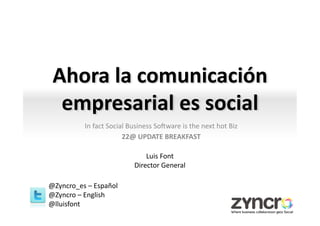 Ahora	
  la	
  comunicación	
  
  empresarial	
  es	
  social	
                      	
  
               In	
  fact	
  Social	
  Business	
  So0ware	
  is	
  the	
  next	
  hot	
  Biz	
  
                                  22@	
  UPDATE	
  BREAKFAST	
  
                                                     	
  
                                             Luis	
  Font	
  
                                         Director	
  General	
  

@Zyncro_es	
  –	
  Español	
  
@Zyncro	
  –	
  English	
  
@lluisfont	
  
 