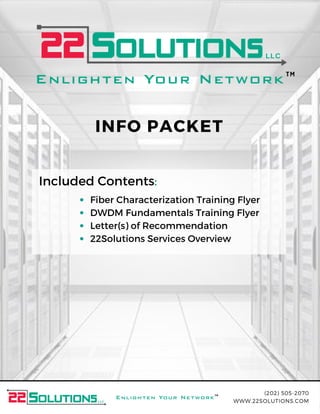 (202) 505-2070
WWW.22SOLUTIONS.COM
TM
TM
Included Contents:
Fiber Characterization Training Flyer
DWDM Fundamentals Training Flyer
Letter(s) of Recommendation
22Solutions Services Overview
INFO PACKET
 