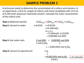 SAMPLE PROBLEM 1
A technician needs to determine the concentration of a sulfuric acid solution. In
an experiment, a 10.0 mL sample of sulfuric acid reacts completely with 15.9 mL
of 0.150 mol/L potassium hydroxide solution. Calculate the molar concentration
of the sulfuric acid.
Step 1: Balanced reaction H2SO4(aq) + 2KOH(aq)  2H2O(l) + K2SO4(aq)
Step 2: Convert to moles v=0.010L v=0.0159L
c=0.150mol/L
n= c x v
= 0.150mol/L x 0.0159L
= 0.002385 mol KOH
Step 3: Use molar ratio 2 mol KOH = 0.002385 mol KOH
1 mol H2SO4 x
x = 0.0011925 mol H2SO4
Step 4: Convert to required unit c=n
v
c=0.0011925 mol H2SO4
0.010 L
c=0.119mol/L
 