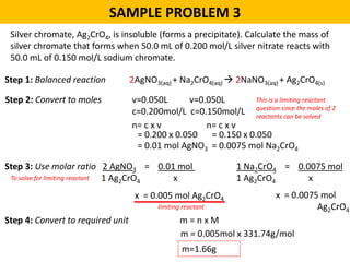 SAMPLE PROBLEM 3
Silver chromate, Ag2CrO4, is insoluble (forms a precipitate). Calculate the mass of
silver chromate that forms when 50.0 mL of 0.200 mol/L silver nitrate reacts with
50.0 mL of 0.150 mol/L sodium chromate.
Step 1: Balanced reaction 2AgNO3(aq) + Na2CrO4(aq)  2NaNO3(aq) + Ag2CrO4(s)
Step 2: Convert to moles v=0.050L v=0.050L
c=0.200mol/L c=0.150mol/L
n= c x v
= 0.200 x 0.050
= 0.01 mol AgNO3
Step 3: Use molar ratio 2 AgNO3 = 0.01 mol
1 Ag2CrO4 x
x = 0.005 mol Ag2CrO4
Step 4: Convert to required unit m = n x M
m=1.66g
This is a limiting reactant
question since the moles of 2
reactants can be solved
n= c x v
= 0.150 x 0.050
= 0.0075 mol Na2CrO4
To solve for limiting reactant
1 Na2CrO4 = 0.0075 mol
1 Ag2CrO4 x
x = 0.0075 mol
Ag2CrO4limiting reactant
m = 0.005mol x 331.74g/mol
 