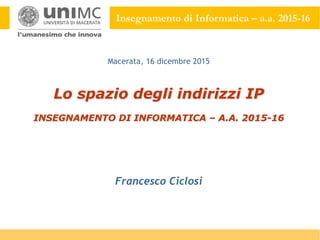 Insegnamento di Informatica – a.a. 2015-16
Lo spazio degli indirizzi IP
INSEGNAMENTO DI INFORMATICA – A.A. 2015-16
Francesco Ciclosi
Macerata, 16 dicembre 2015
 