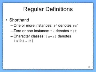 15
Regular Definitions
• Shorthand
– One or more instances: r+ denotes rr*
– Zero or one Instance: r? denotes r|ε
– Character classes: [a-z] denotes
[a|b|…|z]
 