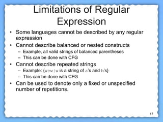 17
Limitations of Regular
Expression
• Some languages cannot be described by any regular
expression
• Cannot describe balanced or nested constructs
– Example, all valid strings of balanced parentheses
– This can be done with CFG
• Cannot describe repeated strings
– Example: {wcw|w is a string of a’s and b’s}
– This can be done with CFG
• Can be used to denote only a fixed or unspecified
number of repetitions.
 
